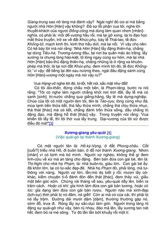 Giang-trung sao nỡ lòng mà đành vậy? Ngài nghĩ đó coi ai mà bằng
người nhà Hớn [Hán] vậy không? Đã sợ lỗi phận vua tôi, nghe lời
thuyết-khách của ngươi Đổng-công mà dùng làm quan nhơn [nhân]-
nghĩa, có phải là: mối đế-vương hầu rối, mà lại gỡ xong, lại lo đạo học
mất thửa truyền, trở xe về đất Khúc-phụ, bày lễ Thái-lao, tế đức
Khổng-tử, mạch kinh thi, kinh thơ hầu dứt, mà lại nối. Vì vậy cho nên:
Có kẻ bày lời mà nói rằng: 'Nhà Hớn [Hán] lấy đặng thiên-hạ, chẳng
tại dùng Tiêu-hà, Trương-lương đâu, tại nơi ba quân mặc áo trắng, lấy
xướng ra chưng lòng hào-kiệt, tỏ lòng ngay cùng sư hờn, mà lại nhà
Hớn [Hán] bảo-thủ đặng thiên-hạ, chẳng những là ở rộng xa khuôn-
phép mà thôi, là tại nơi đất Khúc-phụ, đem mình tới đó, tế đức Khổng-
tử,' vì vậy: để tiếng lại đời sau nương theo, ngài đâu đặng sánh cùng
Hớn [Hán]-vương một ngày mà nói vậy ru?"
Vua Hạng-võ nghe tới đó, bí-lối, hết nói, sắc mặt như đất!
Có tôi lão-thần, đứng chầu một bên, là Phạm-tăng, bước ra nói
rằng: "Tôi có nghe làm người chẳng khỏi nơi trời đất, lấy lễ mà có
sanh [sinh], trị-nước chẳng qua giềng-hằng, lấy lẽ mà dựng-nghiệp.
Chúa của tôi có một người làm tôi, tên là Tào-cựu, lòng cứng như đá,
mùa lạnh bền thửa tiết, thà liều thửa mình, chẳng thà chịu thửa nhục,
thà thát [thác] mà có tiết, chẳng đành trốn thửa sống, dầu chẳng trị
đặng đạo, mà đặng hổ thát [thác] vậy. Trong truyện nói rằng: 'Vua
khiến tôi lấy lễ, thì tôi thờ vua lấy trung. Đại-vương của tôi xử được
điều đó mà!"[3]
Xương-giang yêu-quái [4]
(Việc quái-gở tại thành Xương-giang)
Có một người tên là: Hồ-kỳ-Vọng, ở đất Phong-châu. Cốt
[cuối?] triều nhà Hồ, đi buôn bán, ở đỗ nơi thành Xương-giang. Nhơn
[nhân] vì có bịnh mà bỏ mình. Người vợ nghèo, không thế gì đem
linh-cữu về xứ mà an táng cho đặng. Bèn bán đứa con gái bé, tên là:
Thị-Nghi cho nhà họ Phạm, là: nhà buôn-to, giàu lớn. Con gái bé ấy:
đã khôn lớn, lại có tư-sắc đẹp-đẽ. Nhà họ Phạm đó, phải lòng, mà tư-
thông với nàng. Người vợ lớn, lần-mò dọ biết ý rồi; mượn lấy cớ-
khác, kiếm chuyện tì-ố đánh đòn đến thát [thác], đem thây vùi, giấu
một bên góc xóm. Chừng vài tháng về sau, yêu-quái dấy lên, biến ra
trăm cách. Hoặc có khi: gỉa hình làm đứa con gái bán tương, hoặc có
lúc: gỉa dạng làm đứa con gái bán rượu. Người nào mà xinh-đẹp
(lịch-sự) thời phải bị nó đâm, nó giết! Còn ai mà có của cải, thì phải bị
nó lấy trộm. Đường dài mười dậm [dặm], thường thường gặp nó,
sớm đỗ, trưa đi. Ròng lấy sự sắc-dục làm giới. Người trong làng rõ
đặng sự quái-gở như vậy, bèn rủ nhau, đào mả lên, lấy xương tan nát
hết, đem bỏ ra mé sông. Từ đó lần lần bớt khuấy rối một tí.
 