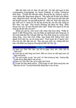 Đến đời triều nhà Lê, thâu về một mối. Có một viên-quan ở phủ
Lượng-giang [Lạng-giang], họ Huỳnh [Hoàng], đi xuống Trường-an
lãnh chức. Thuyền đỗ một bên sông, đương khi ấy, trăng tỏ, sao lờ,
muôn tiếng đều lặng-trang vắng-vẻ. Xảy nghe bãi lồi bên phía Đông-
nam: tiếng than khóc, rên siết, thương xót. Viên-quan ấy bèn bảo bạn
dời thuyền qua đó, coi cho biết duyên-cớ. Đến nơi, thấy một nàng con
gái, tuổi vừa 17, mười [?] 18, lấy tay áo the đỏ, mà che mặt, dùng cỏ
làm nệm, mà ngồi. Ông Huỳnh [Hoàng] cất tiếng hỏi rằng: "Đêm
khuya như rứa, cớ sao mà than khóc vậy? Khiến cho người ta rối nát
lòng dạ sắt đá mần rứa hử?"
Nàng con gái ấy, chùi nước mắt, khép nép thưa rằng: "Thiếp là:
người ở đất Phong-châu, cha mẹ thiếp có nghề buôn bán hàng lụa, bị
ăn-cướp đoạt lấy hết, một giờ thấy hại, hồn chôn bụng cá, xương ném
dòng sông. Duy một mình thiếp, may thoát khỏi miệng hùm, deo
[gieo] mình bên núi, xin ăn trong xóm! Thuở trước tôi vì người Chủ-
phụ của tôi, đến đây hái củi. Nay xảy qua chốn cũ: chẳng biết làm
sao, mà khiến sục [sụt]-suì thương-xót đến nỗi nầy."[5]
CHÚ THÍCH
[1] Xem Lục Tỉnh Tân Văn, các số ra ngày 14/3, 4/4, 18/4, 2/5 và
16/5/1918.
[2] Cuối bài có một hàng chú thích: Mất con Hươu là mất ngôi (xem số
ngày 4/4/1918).
[3] Tuy cuối truyện có ghi “còn nữa” và “khả tường kỳ hậu,” không thấy
truyện được đăng tiếp ở các số sau.
[4] Xem Lục Tỉnh Tân Văn, số ra ngày 25/7/1918.
[5] Truyện chỉ thấy đăng một kỳ. Cuối truyện có viết “Khả tường hậu văn
(Bài sau sẽ rõ),” nhưng không thấy đăng tiếp ở các số sau.
 