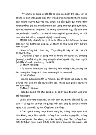 - Ấy chúng tôi cũng là bất-đắc-dĩ, chứ có muốn thế đâu. Bởi vì
chúng tôi sinh không gặp thời, chết không phải mạng; đói không ai chu
cấp, không nương tựa vào đâu được. Cỏ sầu quấn quít trong đám
xương trắng, gió thu hiu hắt nơi bãi cát vàng, cho nên phải tụm năm,
tụm ba, doanh cầu từng bữa. Vả chăng vận đời đã suy, sắp sửa biến
đổi, nhân-sinh hao tổn, cho nên Minh-vương không cấm chúng tôi mới
dám như thế, chỉ sợ sang năm lại tệ hơn năm nay.
Một lát, thấy nhà bếp bưng cỗ ra, la liệt rượu thịt; hỏi rượu thì của
thôn này, hỏi thịt thì của làng kia. Dĩ-Thành ăn như nước chẩy, thế tợn
hơn vũ-bão.
Lũ quỉ mừng, bảo nhau rằng: “Thực đáng là thầy ta”. Liền nói với
Dĩ-Thành rằng:
- Chúng tôi ô-hợp, ai cũng như ai, không có người chủ-chương
[trương], thế tất không lâu. Nay sứ-quân sẵn lòng đến đây, thực là giời
[trời] lấy sứ-quân làm tướng cho lũ tôi.
Dĩ-Thành nói rằng:
- Ta văn vũ kiêm toàn, tuy hèn cũng làm tướng được, nhưng mà
âm dương hai đàng cách nhau, còn mẹ già thì làm sao?
Lũ quỉ nói rằng:
- Xin sứ-quân chỉnh đốn uy nghiêm, giãi bầy phép tắc, ngày thì sai
ở từng khu, đêm thì cắt người bẩm báo, không dám phiền người về
nơi suối vàng.
Dĩ-Thành nói rằng:
- Nếu bất-đắc-dĩ mà phải dùng ta, thì ta lấy sáu điều làm việc phải
thề mới được.
Lũ quỉ đều vâng nhời [lời], xin đến đêm thứ ba thì đến chỗ ấy lập
đàn. Y kỳ họp cả, có một lão quỉ già đến sau, ông ấy sai lôi ra chém
ngay. Các quân đều sợ hãi. Ông ấy ra lịnh rằng:
- Các ngươi không được khinh mạng ta, không được quen thói
càn, không được làm hại dân, không được làm hại mạng dân, không
được cướp của dân, không được kết bè đảng ban đêm, không được
hiện hình ban ngày, nghe lịnh ta thì ta làm tướng cho các ngươi, trái
 