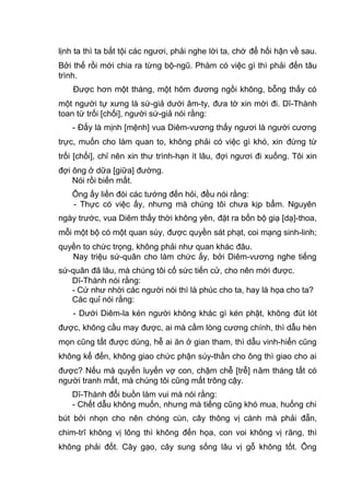 lịnh ta thì ta bắt tội các ngươi, phải nghe lời ta, chớ để hối hận về sau.
Bởi thế rồi mới chia ra từng bộ-ngũ. Phàm có việc gì thì phải đến tâu
trình.
Được hơn một tháng, một hôm đương ngồi không, bỗng thấy có
một người tự xưng là sứ-giả dưới âm-ty, đưa tờ xin mời đi. Dĩ-Thành
toan từ trối [chối], người sứ-giả nói rằng:
- Đấy là mịnh [mệnh] vua Diêm-vương thấy ngươi là người cương
trực, muốn cho làm quan to, không phải có việc gì khó, xin đừng từ
trối [chối], chỉ nên xin thư trình-hạn ít lâu, đợi ngươi đi xuống. Tôi xin
đợi ông ở dữa [giữa] đường.
Nói rồi biến mất.
Ông ấy liền đòi các tướng đến hỏi, đều nói rằng:
- Thực có việc ấy, nhưng mà chúng tôi chưa kịp bẩm. Nguyên
ngày trước, vua Diêm thấy thời không yên, đặt ra bốn bộ giạ [dạ]-thoa,
mỗi một bộ có một quan súy, được quyền sát phạt, coi mạng sinh-linh;
quyền to chức trọng, không phải như quan khác đâu.
Nay triệu sứ-quân cho làm chức ấy, bởi Diêm-vương nghe tiếng
sứ-quân đã lâu, mà chúng tôi cố sức tiến cử, cho nên mới được.
Dĩ-Thành nói rằng:
- Cứ như nhời các người nói thì là phúc cho ta, hay là họa cho ta?
Các quỉ nói rằng:
- Dưới Diêm-la kén người không khác gì kén phật, không đút lót
được, không cầu may được, ai mà cầm lòng cương chính, thì dẫu hèn
mọn cũng tất được dùng, hễ ai ăn ở gian tham, thì dẫu vinh-hiển cũng
không kể đến, không giao chức phận súy-thần cho ông thì giao cho ai
được? Nếu mà quyến luyến vợ con, chậm chễ [trễ] năm tháng tất có
người tranh mất, mà chúng tôi cũng mất trông cậy.
Dĩ-Thành đổi buồn làm vui mà nói rằng:
- Chết dẫu không muốn, nhưng mà tiếng cũng khó mua, huống chi
bút bởi nhọn cho nên chóng cùn, cây thông vị cành mà phải đẵn,
chim-trĩ không vị lông thì không đến họa, con voi không vị răng, thì
không phải đốt. Cây gạo, cây sung sống lâu vị gỗ không tốt. Ông
 