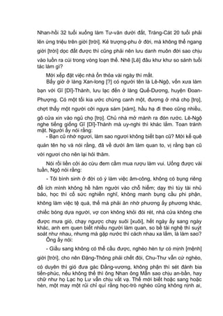 Nhan-hồi 32 tuổi xuống làm Tư-văn dưới đất, Tràng-Cát 20 tuổi phải
lên ứng triệu trên giời [trời]. Kẻ trượng-phu ở đời, mà không thể ngang
giời [trời] dọc đất được thì cũng phải nên lưu danh muôn đời sao chịu
vào luồn ra cúi trong vòng loạn thế. Nhẽ [Lẽ] đâu khư khư so sánh tuổi
tác làm gì?
Mới xếp đặt việc nhà ổn thỏa vài ngày thì mất.
Bấy giờ ở làng Xan-long [?] có người tên là Lê-Ngộ, vốn xưa làm
bạn với Gĩ [Dĩ]-Thành, lưu lạc đến ở làng Quế-Dương, huyện Đoan-
Phượng. Có một tối kia ước chừng canh một, đương ở nhà chọ [trọ],
chợt thấy một người cỡi ngựa sám [xám], hầu hạ đi theo cũng nhiều,
gõ cửa xin vào ngủ chọ [trọ]. Chủ nhà mở mành ra đón rước. Lê-Ngộ
nghe tiếng giống Gĩ [Dĩ]-Thành mà uy-nghi thì khác lắm. Toan tránh
mặt. Người ấy nói rằng:
- Bạn cũ nhớ ngươi, làm sao ngươi không biết bạn cũ? Mới kể quê
quán tên họ và nói rằng, đã về dưới âm làm quan to, vị rằng bạn cũ
với ngươi cho nên lại hỏi thăm.
Nói rồi liền cởi áo cừu đem cầm mua rượu làm vui. Uống được vài
tuần, Ngộ nói rằng:
- Tôi bình sinh ở đời có ý làm việc âm-công, không có bụng riêng
để ích mình không hề hãm người vào chỗ hiểm; dạy thì tùy tài nhủ
bảo, học thì cố sức nghiền nghĩ, không manh bụng cầu phi phận,
không làm việc tệ quá, thế mà phải ăn nhờ phương ấy phương khác,
chiếc bóng dựa người, vợ con không khỏi đói rét, nhà cửa không che
được mưa gió, chạy ngược chạy suôi [xuôi], hết ngày ấy sang ngày
khác, anh em quen biết nhiều người làm quan, so bề tài nghệ thì suýt
soát như nhau, nhưng mà gặp nước thì cách nhau xa lắm, là làm sao?
Ông ấy nói:
- Giầu sang không có thể cầu được, nghèo hèn tự có mịnh [mệnh]
giời [trời], cho nên Đặng-Thông phải chết đói, Chu-Thư vẫn cứ nghèo,
có duyên thì gió đưa gác Đằng-vương, không phận thì sét đánh bia
tiến-phúc, nếu không thế thì ông Nhan ông Mẫn sao chịu an-bần, hay
chữ như họ Lạc họ Lư vẫn chịu vất vạ. Thế mới biết hoặc sang hoặc
hèn, một may một rủi chỉ quí rằng học-trò nghèo cũng không nịnh ai,
 