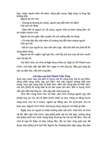 búa, hoặc người cầm sổ sách, uống gần xong, Ngộ chạy ra thụp lậy
không thôi.
Người áo tím nói:
- Chúng ta đương ăn uống, người này đến làm chi đấy?
Các quỉ nói rằng:
- Đây hẳn là người có cỗ cúng, người nhà nó bịnh nặng lắm, thì
xin châm chước cho.
Người áo tím giận cầm quyển sổ vứt xuống đất nói rằng:
- Có nhẽ đâu lấy một mâm cỗ xoàng mà đổi năm mạng người.
Các quỉ nói:
- Đã ăn của người ta, sao nên làm ngơ, nếu bởi thế mà phải lỗi thì
cũng đành lòng.
Người áo tím ngẫm nghĩ giờ lâu, mới lấy bút son xóa sổ hơn mười
chữ rồi kéo đi.
Vài hôm nữa, cả nhà Lê-Ngộ được khỏi cả, Ngộ ơn Dĩ-Thành cứu
mình, mới bảo dân lập đền thờ ngay ở nhà ông ấy. Bây giờ làng ấy
còn có đền thờ, vẫn linh ứng lắm.
Lời bàn của Cát Thành Trần Thúy
Xưa nay nước nào mà dân trí chưa mở thì cũng hay mê tin quỉ thần,
sống chết cũng chắc cậy quỉ thần, mà việc người không biết sửa
sang, mưa gió cũng bảo là thần làm, sấm sét cũng bảo là thần làm,
mà rịch [dịch] lệ cũng bảo là có các quan âm làm. Bởi vì bụng mình
vẫn yên đặt một lòng tin, vẫn sắp sẵn một bụng sợ.
Cho nên cũng hình như có thật, xem như những người ngu dát
[nhát] hay sợ ma, khi đi đêm bước chân ra cửa, trông ra đằng trước
cũng lù-lù như là ở trước, ngảnh lại đằng sau, thì sình-sịch như là
theo sau. Người có trí thức mà bụng vững vàng thì có thấy gì đâu.
Ngày xưa có người tu thiện không dám sát sinh, một hôm đi chơi
về tối, đến ngõ nhà mình, séo [xéo] phải vật chi nát bẹp, tưởng rằng
séo [xéo] phải con nhái, trong lòng thương hại mà sợ hãi lắm. Vừa về
nhà đi ngủ thì thấy nó báo mộng liền, đòi xin làm chay giải oan để
được xiêu [siêu] sinh tịnh độ. Người ấy nhoàng thức dậy ngay, lấy đèn
 