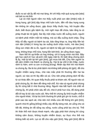 đuốc ra soi vật ấy để mà mai táng, thì chỉ thấy một quả sung séo [xéo]
nát bét ra mà thôi.
Lại có một người nằm mơ thấy nuốt phải con dện [nhện] mắc ở
trong họng, giở [trở] dậy khạc nhổ luôn luôn, đến nỗi đau họng sưng
lên không ăn uống được, gặp được thầy thuốc hay, hỏi truyện đầu
đuôi, biết được gốc bệnh ấy, mới nghĩ mẹo để chữa, bảo rằng ta có
phép thuật tài rỏi [giỏi]. Sai lấy một chậu nước để xuống dưới, người
có bệnh phải nhắm mắt há miệng, mà cúi đầu xuống dưới chậu. Ông
thầy vỗ đầu người có bệnh ba cái, bảo rằng khạc ra, ông thầy liền bỏ
con dện [nhện] ở trong tay áo xuống dưới chậu nước, mà deo [reo]
rằng con nhện đã ra rồi, người có bệnh từ bấy giờ mừng giỡ [rỡ] tỉnh
tang, không khạc nhổ nữa, họng liền bớt khỏi, ăn uống được ngay.
Xem thế thì quỉ-thần có hay không, chỉ ở bụng mình mà thôi. Bây
giờ học cách-trí học vệ-sinh mỗi ngày một tỏ, thì biét rằng chứng dịch
lệ ấy, một là bởi tại khí giời [trời], gió mưa trái tiết. Cho nên người ta
dễ cảm nhiễm mà thành ra chứng ấy. Hai là tại chỗ ở ẩm thấp, nước
rãnh tù hãm, sinh ra con vi-chùng [trùng]. Nhân dịp thời khí mà thành
ra chứng ấy. Ba là lúc phải bệnh mà không biết phòng dữ [giữ], để cho
truyền nhiễm sang nhau, nhà nào mắc phải thì thường đến hai ba
người, xứ nào có thì lây đến cả xứ. Cho nên phép phòng dịch hễ tầu
từ xứ khác đến, thì quan thầy thuốc phải ra khám xét, hễ người nào có
phải chứng ấy, thì đem để riêng một chỗ. Xứ nào có người phải chứng
ấy thì cũng bắt ở nhà thương riêng. Người nào bất hạnh mà chết về
chứng ấy, thì phải chôn sâu đổ vôi, nhà ở phải hun rửa, đồ dùng phải
đốt đi hay là bỏ vào nước sôi. Như thế thì chứng ấy khỏi truyền nhiễm
cho người khác. Vả lại lúc bình thường thì phải giữ gìn từ trước, chỗ ở
phải cao ráo sạch sẽ, nhà nên mở nhiều cửa để thông khí giời [trời],
quanh nhà thì giồng [trồng] nhiều cây để lấy bóng mát, ăn uống cho có
tiết độ, không ăn đồ sống rau sống, nước uống phải lọc cho kỹ. Thế
thì thân thể mới được khoẻ mạnh, nếu gặp phải thời chứng thì cũng
không cảm được, không truyền nhiễm được, sự thực như thế mà
không biết vệ sinh. Lại cứ đổ cho việc giời [trời]. Này giời [trời] đất là
 