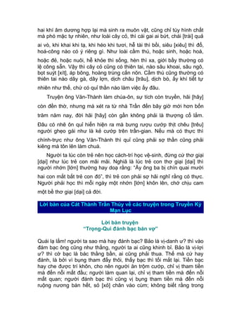 hai khí âm dương hợp lại mà sinh ra muôn vật, cũng chỉ tùy hình chất
mà phó mặc tự nhiên, như loài cây cỏ, thì cái gai ai bứt, chái [trái] quả
ai vò, khi khai khi tạ, khi héo khi tươi, hễ tài thì bồi, siêu [xiêu] thì đổ,
hoá-công nào có ý riêng gì. Như loài cầm thú, hoặc sinh, hoặc hoá,
hoặc đẻ, hoặc nuôi, hễ khỏe thì sống, hèn thì xa, giới bầy thường có
lệ công sẵn. Vậy thì cây cỏ cũng có thiên tai, nào sâu khoai, sâu ngô,
bọt suýt [xít], áp bông, hoàng trùng cắn nõn. Cầm thú cũng thường có
thiên tai nào dây gà, dây lợn, dịch châu [trâu], dịch bò, ấy khí tiết tự
nhiên như thế, chứ có quỉ thần nào làm việc ấy đâu.
Truyện ông Văn-Thành làm chúa-ôn, sự tích còn truyền, hãi [hãy]
còn đền thờ, nhưng mà xét ra từ nhà Trần đến bây giờ mới hơn bốn
trăm năm nay, đời hãi [hãy] còn gần không phải là thượng cổ lắm.
Đâu có nhẽ ôn quỉ hiển hiện ra mà bưng rượu cướp thịt chêu [trêu]
người ghẹo gái như là kẻ cướp trên trần-gian. Nếu mà có thực thì
chính-trực như ông Văn-Thành thì quỉ cũng phải sợ thần cũng phải
kiêng mà tôn lên làm chuá.
Người ta lúc còn trẻ nên học cách-trí học vệ-sinh, đừng cứ thơ giại
[dại] như lúc trẻ con mãi mãi. Nghiã là lúc trẻ con thơ giại [dại] thì
người nhớn [lớn] thường hay doạ rằng: “Ấy ông ba bị chín quai mười
hai con mắt bắt trẻ con đó”, thì trẻ con phải sợ hãi nghĩ rằng có thực.
Người phải học thì mỗi ngày một nhớn [lớn] khôn lên, chớ chịu cam
một bề thơ giại [dại] cả đời.
Lời bàn của Cát Thành Trần Thúy về các truyện trong Truyền Kỳ
Mạn Lục
Lời bàn truyện
“Trọng-Quì đánh bạc bán vợ”
Quái lạ lắm! người ta sao mà hay đánh bạc? Bảo là vị-danh ư? thì vào
đám bạc ông cũng như thằng, người ta ai cũng khinh bỉ. Bảo là vị-lợi
ư? thì cờ bạc là bác thằng bần, ai cũng phải thua. Thế mà cứ hay
đánh, là bởi vì bụng tham đấy thôi, thấy bạc thì tối mắt lại. Tiền bạc
hay che được trí khôn, cho nên người ăn trộm cướp, chỉ vị tham tiền
mà đến nỗi mất đầu; người làm quan lại, chỉ vị tham tiền mà đến nỗi
mất quan; người đánh bạc thì cũng vị bụng tham tiền mà đến nỗi
ruộng nương bán hết, sỏ [xỏ] chân vào cùm; không biết rằng trong
 