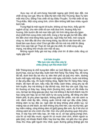 Xưa nay vô số anh-hùng hào-kiệt ngang giời [trời] dọc đất, mà
chết về tay con gái. Như là: Đắc-Kỷ làm mất nhà Thương; Bao-Tự làm
mất nhà Chu; Đổng-Trác chết về tay Điêu-Thuyền; Từ-Hải chết về tay
Thuý-Kiều. Một vũng sóng tình, chìm đắm không biết bao nhiêu người
bợm bãi.
Trung-Ngộ là một người đi buôn, không có học thức, thấy gái thì
ngảnh cổ lại, cho nên chết về con mắt đưa tình, thoáng thấy hơi
hương, hồn bướm đã mê man trên gối; khi tình riêng dan-díu [gian
díu] (chết thời cùng chôn một chỗ), trong ý thơ lại gắn bó hết đều; đến
khi đến chơi nhà trông thấy quan-tài, ngửi thấy hơi thối, mới vùng té
chạy ra, thời đầu đã chui vào trong tròng, tay đã bỏ vào hom-đó, còn
thoát làm sao được nữa! Chơi gái đến nỗi ôm mả mà chết thì đáng
lắm! Còn oán hận gì! Than ôi! mê gái mà chết, thì chết cũng uổng
mạng, mà tiếng nhơ nhuốc còn mãi về sau.
Những người thấy gái mà hay chấp chới thì đi đêm chắc rằng có
ngày gặp ma!
Lời bàn truyện
“Ma tựa vào cây đào cây lý
chêu [trêu] cợt Hà-nhân-Giả”
Đất Thăng-long là chỗ trung-tâm điểm sứ [xứ] Bắc-kỳ, người hay sum
[xum] họp, của quí đua bầy, buôn bán thời hàng Tầu hàng Tây, đồ rừng
đồ bể, dưới thời tầu bè như lá, trên thời phố sá [xá] như nêm, đường
buôn một ngày một rộng, cách buôn một ngày một khôn, buôn mà không
ở đại phụ-đầu này, thì buôn không rộng. Nghề thợ thì hàng thêu hàng
khảm, đồ trạm đồ sơn, kiểu mẫu đã nhiều cách khéo, công phu lại rất
tinh truyền, thợ mà không ở đại đô-hội này, thời thợ còn quê. Dậy học
thì thường có thày hay, tràng nhớn [trường lớn], sách vở đã nhiều tra
cứu, bè bạn lại rộng giao-giu [du], học mà không ở đại kinh-thành này thì
học cũng còn hẹp; lại có một cách tự do sung sướng, để riêng cho dân
thành phố, là phu phen tạp-dịch, không phải tần phiền, mà rán sành ra
mỡ, đánh chét lấy tiền, những quân lính-lệ mặt quỉ đầu châu [trâu],
không dám ra tay độc ác; ngôi dân lệ làng không phải phiền luỵ; nợ
miệng nào ai chê trách, áo rách không chịu khó hèn, các mọ Kỳ-hào, giơ
tay mắm miệng, cũng không dám rở [giở] giọng đàn anh, ấy ở kẻ chợ có
những cách lợi cho mình như thế. Còn như phố phường quen thói phù-
hoa, ở cóp hay sinh kiêu bạc, ăn mặc xa sỉ, cờ bạc giong [rong] chơi,
của thì có một tiêu mười, người thì có mười chơi chín, khinh người ra
giác [rác], nói khoác thành thần; hay lừa hay đảo, nói giối như ma; ghen
nhau thù nhau giết người như nhái; quen đường giăng [trăng] gió mà
 