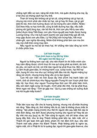 chẳng nghĩ đến vợ con; nặng bề nhân tình, mà quên đường cha mẹ; ấy
ở kẻ chợ có những cách hại như thế.
Than ôi! trong đời không cái gì lợi cả, cũng không cái gì hại cả,
nhưng mà mình phải cân nhắc lợi hại, cái gì hay thì theo, cái gì giở
[dở] thì bỏ, thời mới hưởng được ích lợi trong khi cảm nhiễm. Nhân-
Giả theo thầy ra học kinh-đô, cũng là biết đường học tập, nếu biết
phòng dữ [giữ] lòng dục, răn bỏ thói tà, thời con yêu Hồ-ly sao siêu
[xiêu] được lòng Tiết-Giao; con yêu Hoa-nguyệt sao hoặc được bụng
Lương-Công; như mà tuổi sanh [xanh] còn giại [dại] thấy gái dễ mê,
may gặp được con yêu Đào, Lý hãi [hãy] còn trung-hậu, hết mùa
chăn-gối, vẹn nghĩa đá-vàng, Nhân-Giả không phải làm con ma ôm
cây mà chết thời cũng may lắm.
Nếu người ta mà bỏ lợi theo hại, thì chẳng nên bảo rằng tại mình
ở chốn phồn hoa.
Lời bàn truyện
“Con tinh hoá ra họ Hồ họ Viên
để ngăn trở Hồ Quý Ly”
Người ta thiêng hơn vạn vật, cho nên thành tín thì thần minh còn
hay cảm động được; chính trực thì ma quỉ cũng phải xa tránh; dù tinh
dù yêu, có nanh có mỏ, có nhẽ nào người lại phải thua ma. Bởi vì Quí-
Ly tâm thuật gian-dảo, trí những tranh vua, cướp nước, hại thế hại
dân, bụng thì như ma như quỉ, không biết đâu mà dò. Ngoài miệng tuy
rằng nói chính, nhưng trong lòng vẫn có lý dan [gian].
Con Hồ con Viên nó mới được lấy nhẽ chính mà tranh biện với
mình, chả có chính-trực như Nguỵ-nguyên-Trung thì con Vượn phải đun
bếp hộ; học thức như ngươi Trương-Hoa thời con Hồ phải hiện hình,
đâu còn dám ngồi cùng nói truyện, mình phải đói nhẽ, mà lại phải thua.
Nhời ngạn nói rằng: “Tinh lại gặp ma.” Quí-Ly sao chẳng sờ xuống đuôi
mà hỏi truyện kiếp trước?
Lời bàn truyện
“Núi Tống-sơn có hang tiên tu”
Thần tiên xưa nay vẫn cho là hoang đường, nhưng mà cổ-nhân thường
nói rằng: “Bảo rằng có, thời không hẳn là có, bảo là không chưa chắc là
không.” Nói phân mang [minh] như thế thì người đời sau biết thế nào là
nhẽ đích đáng, mà định được phương hướng cho người ta? Nay tôi xin
lấy nhẽ mà xuy [suy] ra, thì Tiên cũng là người, mà chỉ khác nhau cái
bụng đấy thôi; như là ông Thánh không phải bốn tai, bốn mắt, chỉ vị
Thánh thì giữ toàn tính giời [trời], phàm thì mê đắm tình dục; cho nên
Thánh mới siêu phàm mà thành Thánh. Phật không phải là nghìn tai,
nghìn mắt, chỉ vì Phật thì từ bi quảng đại, người thì gian-giảo tham-si, cho
 