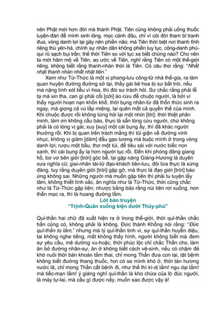 nên Phật mới hơn đời mà thành Phật. Tiên cũng không phải uống thuốc
luyện-đàn để mình sinh lông, mọc cánh đâu, chỉ vì cõi đời tham bỉ tranh
đua, vòng danh lợi lại gây nên phiền não; mà Tiên thời biệt nơi thanh tĩnh
riêng thú yên-hà, chính sự nhân dân không phiền luỵ tục, công-danh phú-
quí rũ sạch bụi trần; thế thời Tiên so với tục xa biết chừng nào? Cho nên
ta mới hâm mộ về Tiên, ao ước về Tiên, nghĩ rằng Tiên có một thế-giới
riêng, không biết rằng thanh-nhàn thời là Tiên. Có câu thơ rằng: “Nhất
nhật thanh nhàn nhất nhật tiên.”
Xem như Từ-Thức là một vị phong-lưu công-tử nhà thế-gia, ra làm
quan huyện đường đường sở tại, thấy gái bẻ hoa bị sư bắt trói, nếu
mà nặng tình xót liễu vì hoa, thì đòi sư trách hỏi. Sư chắc rằng phải lễ
tạ mà xin tha, can gì phải cổi [cởi] áo cừu để chuộc người, là bởi vì
thấy người hoạn nạn khốn khổ, thời bụng nhân-từ đã thổn thức sinh ra
ngay, mà giọng cả vú lấp miệng, lại quên mất cả quyền thế của mình.
Khi chuộc được rồi không từng hỏi lại một nhời [lời], thời thiệt phân
minh, làm ơn không cầu báo, thực là sẵn lòng cứu người, chứ không
phải là có lòng vị gái; xuy [suy] một cái bụng ấy, thì đã khác người
thường rồi. Khi bị quan trên trách mắng thì tủi giận về đường vinh
nhục, không vị giăm [dăm] đấu gạo lương mà buộc mình ở trong vòng
danh lợi; rượu một bầu, thơ một túi, để tiêu sái với nước biếc non
xanh, thì cái bụng ấy lạ hơn người tục rồi. Đến khi phóng đãng giang
hồ, bơ vơ bên giời [trời] góc bể, lại gặp nàng Giáng-Hương là duyên
xưa nghĩa cũ; giai-nhân tài-tử đạo-khách tiên-lưu, đôi lứa thực là xứng
đáng, tuy rằng duyên giời [trời] gặp gỡ, mà thực là đạo giời [trời] báo
ứng không sai. Những người mà muốn gặp tiên thì phải tu luyện lấy
tâm, không thiết tình sắc, ân nghĩa như là Từ-Thức, thời cũng chắc
như là Từ-Thức gặp tiên; nhược bằng bảo rằng núi tiên rơi xuống, non
thần mọc ra, thì là hoang đường lắm.
Lời bàn truyện
“Trịnh-Quân xuống kiện dưới Thủy-phủ”
Quỉ-thần hai chữ đã xuất hiện ra ở trong thế-giới, thời quỉ-thần chắc
hẳn cũng có, không phải là không. Đức thánh Khổng nói rằng: “Đức
quỉ-thần to lắm,” nhưng mà lý quỉ-thần tinh vi, sự quỉ-thần huyền diệu,
tai không nghe tiếng, mắt không thấy hình, người không biết mà đem
sự yêu cầu, mê dường vu-hoặc, thời phúc lộc chỉ chắc Thần cho, làm
ăn bỏ đường nhân-sự, ăn ở không biết cách vệ-sinh, nếu có chậm đẻ
khó nuôi thời bán khoán tắm thai, chỉ mong Thần đưa con lại, tật bệnh
không biết đường thang thuốc, hơi có se mình khó ở, thời tàn hương
nước lã, chỉ mong Thần cất bệnh đi, như thế thì kì-dị lắm! ngu dại lắm!
mà tiếc-mạn lắm! ý giáng nghĩ quỉ-thần là kho chứa của lò đúc người,
là máy tự-lai, mà cầu gì được nấy, muốn sao được vậy à!
 