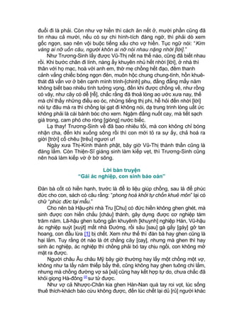đuổi đi là phải. Còn như vợ hiền thì cách ăn nết ở, mười phần cũng đã
tin nhau cả mười, nếu có sự chi hình-tích đáng ngờ, thì phải dò xem
gốc ngọn, sao nên vội buộc tiếng xấu cho vợ hiền. Tục ngữ nói: “Kim
vàng ai nỡ uốn câu, người khôn ai nỡ nói nhau nặng nhời [lời].”
Như Trương-Sinh lấy được Vũ-Thị nết na thế nào, cũng đã biết nhau
rồi. Khi bước chân đi lính, nàng ấy khuyên nhủ hết nhời [lời], ở nhà thì
thân với họ mạc, hoà với anh em, thờ mẹ chồng hết đạo, đêm thanh
cảnh vắng chiếc bóng ngọn đèn, muôn hộc chung chung-tình, hồn khuê-
thát đã vẩn vơ ở bên cạnh mình trinh-[chinh] phu, đằng đẵng mấy năm
không biết bao nhiêu tình tưởng vọng, đến khi được chồng về, như rồng
có vây, như cây có dễ [rễ], chắc rằng đã thoả lòng ao ước xưa nay, thế
mà chỉ thấy những điều eo óc, những tiếng thị phi, hễ hỏi đến nhời [lời]
nói tự đâu mà ra thì chồng lại gạt đi không nói, dạ trung trinh lòng uất ức
không phải là cái bánh bóc cho xem. Ngậm đắng nuốt cay, mà tiết sạch
giá trong, cam phó cho ròng [giòng] nước biếc.
Lạ thay! Trương-Sinh về đã bao nhiêu tối, mà con không chỉ bóng
nhận cha, đến khi xuống sông rồi thì con mới tỏ ra sự ấy, chả hoá ra
giời [trời] cố chêu [trêu] ngươi ư!
Ngày xưa Thị-Kính thành phật, bây giờ Vũ-Thị thành thần cũng là
đáng lắm. Còn Thiện-Sĩ giáng sinh làm kiếp vẹt, thì Trương-Sinh cũng
nên hoá làm kiếp vờ ở bờ sông.
Lời bàn truyện
“Gái ác nghiệp, con sinh báo oán”
Đàn bà cốt có hiền hạnh, trước là để lo liệu giúp chồng, sau là để phúc
đức cho con, sách có câu rằng: “phong hoá khởi tự chốn khuê môn” lại có
chữ “phúc đức tại mẫu.”
Cho nên bà Hậu-phi nhà Tru [Chu] có đức hiền không ghen ghét, mà
sinh được con hiền chắu [cháu] thánh, gây dựng được cơ nghiệp tám
trăm năm. Lã-hậu ghen tuông gần khuyênh [khuynh] nghiệp Hán, Vũ-hậu
ác nghiệp suýt [xuýt] mất nhà Đường, rồi său [sau] gà gắy [gáy] gở tan
hoang, con đầu lừa [1] bị chết. Xem như thế thì đàn bà hay ghen cũng là
hại lắm. Tuy rằng ớt nào là ớt chẳng căy [cay], nhưng mà ghen thì hay
sinh ác nghiệp, ác nghiệp thì chồng phải bó tay chịu ngồi, con không mở
mặt ra được.
Người châu Âu châu Mỹ bây giờ thường hay lấy một chồng một vợ,
không như ta lấy năm thiếp bẩy thê, cũng không hay ghen tuông chi lắm,
nhưng mà chồng đường vợ sá [xá] cũng hay kết hợp tự do, chưa chắc đã
khỏi giọng Hà-đông [2]
sư tử được.
Như vợ cả Nhược-Chân kia ghen Hàn-Nan quá tay roi vọt, lúc sống
thuê thích-khách báo cừu không được, đến lúc chết lại dủ [rủ] người khác
 