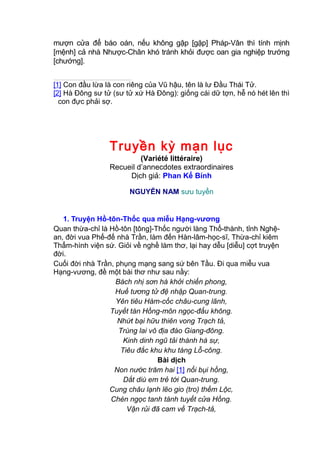mượn cửa để báo oán, nếu không gập [gặp] Pháp-Vân thì tính mịnh
[mệnh] cả nhà Nhược-Chân khó tránh khỏi được oan gia nghiệp trướng
[chướng].
[1] Con đầu lừa là con riêng của Vũ hậu, tên là lư Đầu Thái Tử.
[2] Hà Đông sư tử (sư tử xứ Hà Đông): giống cái dữ tợn, hễ nó hét lên thì
con đực phải sợ.
Truyền kỳ mạn lục
(Variété littéraire)
Recueil d’annecdotes extraordinaires
Dịch giả: Phan Kế Bính
NGUYỄN NAM sưu tuyển
1. Truyện Hồ-tôn-Thốc qua miễu Hạng-vương
Quan thừa-chỉ là Hồ-tôn [tông]-Thốc người làng Thổ-thành, tỉnh Nghệ-
an, đời vua Phế-đế nhà Trần, làm đến Hàn-lâm-học-sĩ, Thừa-chỉ kiêm
Thẩm-hình viện sứ. Giỏi về nghề làm thơ, lại hay dễu [diễu] cợt truyện
đời.
Cuối đời nhà Trần, phụng mạng sang sứ bên Tầu. Đi qua miễu vua
Hạng-vương, đề một bài thơ như sau nầy:
Bách nhị sơn hà khởi chiến phong,
Huề tương tử đệ nhập Quan-trung.
Yên tiêu Hàm-cốc châu-cung lãnh,
Tuyết tán Hồng-môn ngọc-đẩu không.
Nhứt bại hữu thiên vong Trạch tả,
Trùng lai vô địa đáo Giang-đông.
Kinh dinh ngũ tải thành hà sự,
Tiêu đắc khu khu táng Lỗ-công.
Bài dịch
Non nước trăm hai [1] nổi bụi hồng,
Dắt diù em trẻ tới Quan-trung.
Cung châu lạnh lẽo gio (tro) thềm Lộc,
Chén ngọc tanh tành tuyết cửa Hồng.
Vận rủi đã cam về Trạch-tả,
 