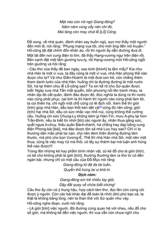 Mặt nào còn nỡ ngó Giang-đông?
Năm năm vùng vẩy nên chi đó,
Mai táng còn may chút lễ [Lỗ] Công.
Đề xong, về nhà quán, đánh chén say buồn ngủ, sực mơ thấy một người
đến mời đi, nói rằng: “Phụng mạng vua tôi, cho mời ông đến nói truyện.”
Hồ-công lật đật chỉnh đốn khăn áo, rồi thì người ấy dẫn đường đưa đi.
Một lát đến nơi cung điện to lớn, đã thấy Hạng-vương ngự trên điện rồi.
Bên cạnh đặt một tấm giường lưu-ly, rồi Hạng-vương mời Hồ-công ngồi
trên giường và hỏi rằng:
- Câu thơ của thầy đề ban ngày, sao kinh [khinh] ta lắm mấy? Kìa như
nhà Hán là một vì vua, ta đây cũng là một vì vua, nhà Hán phong thế nào
được cho ta? Vả như Điền-Hoành là một đưá con trẻ, còn chẳng thèm
tham danh tước của nhà Hán, huống chi ta đường đường là một nước
Sở, há lại thèm chịu lễ Lỗ-công sao? Ta xin kể rõ cho Sứ-quân được
biết: Ngày xưa nhà Tần mất quyền, bốn phương nổi lên tranh nhau, ta
nhân dịp đó cất quân, đánh đâu được đó, đức nghĩa ta dùng ra thì nước
nào cũng phải phục, oai lịnh ta thi hành thì người nào cũng phải làm tôi,
ta coi thiên hạ, chỉ ngồi một chỗ cũng có lẽ địch nổi. Xem thế thì giời
(trời) giúp nhà Hán, dẫu bọn thổi kèn dệt vải[2]
cũng đủ nên công; giời
(trời) hại nhà Sở, dầu có sức nhắc vạc nhổ núi, cũng không thể cưỡng
cầu. Huống chi sức Chung-Ly không kém gì Hàn-Tín, mưu A-phụ lại hơn
Trần-Bình, nếu ta biết tín nhời [lời] các người ấy, nhân thua gắng sức,
quất ngựa ô-chuy, thâu quân Bành-thành, há chẳng hay đạp bằng cung
điện Phong-bài [bái], mà đào được tôn xã nhà Lưu hay sao? Chỉ vì ta
thương dân mắc phải tai nạn, cho nên đem thân đường đường tám
thước, mà phó cho bọn Vương-Ê. Thế thì nhà Hán nhà Sở, một nên một
thua, cũng là việc may rủi mà thôi, có lấy sự thành bại mà luận anh hùng
thế nào được!!!
Trong đời những kẻ hay phẩm bình nhân vật, có kẻ đổ cho là giời (trời),
có kẻ cho không phải là giời [trời], thường thường làm ra thơ từ có đến
ngàn bài, nhưng chỉ có một câu của Đỗ-Mục nói rằng:
Giang-đông tử đệ đa tài tuấn,
Quyển thổ trùng lai vị khả tri.
Dịch nôm:
Giang-đông em trẻ nhiều tay giỏi,
Dậy đất quay về chửa biết chừng!
Câu thơ ấy còn có ý trung hậu, hợp cách làm thơ, đọc lên còn cứng cỏi
được ý người. Còn các bài khác đại để toàn là nhời (lời) phù bạc cả, ta
thật là không bằng lòng, nên ta than thở với Sứ quân như vậy.
Hồ-công nghe đoạn, cười nói rằng:
- Lẽ giời [trời] việc người, đôi đường cùng quan hệ với nhau, nếu đổ cho
số giời, mà không kể đến việc người, thì vua vẫn còn chưa nghĩ cho
 