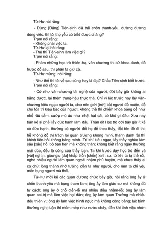 Tử-Hư nói rằng:
- Đứng [Đấng] Tiên-sinh đã trải chốn thanh-yếu, đường đường
dùng việc, thì tôi thọ yểu có biết được chăng?
Trạm nói rằng:
- Không phải việc ta.
Tử-Hư lại hỏi rằng:
- Thế thì Tiên-sinh làm việc gì?
Trạm nói rằng:
- Phàm những học trò thiên-hạ, văn chương thi-cử khoa-danh, đỗ
trước đỗ sau, thì phận ta giữ cả.
Tử-Hư mừng, nói rằng:
- Như thế thì tôi về sau cùng hay là đạt? Chắc Tiên-sinh biết trước.
Trạm nói rằng:
- Cứ như văn-chương tài nghệ của ngươi, đời bây giờ không ai
bằng được, lại thêm trung-hậu thực thà. Chỉ vì lúc trước hay lấy văn-
chương kiêu ngạo người ta, cho nên giời [trời] bắt ngươi đỗ muộn, để
cho tỏa trí kiêu bạc của ngươi; không thế thì chiếm khoa bảng dễ như
nhổ râu cằm, cướp mũ áo như nhặt hạt cải, có khó gì đâu. Xưa nay
bàn kẻ sĩ phải lấy đức hạnh làm đầu. Than ôi! Học trò đời bây giờ ít kẻ
có đức hạnh, thường có người đổi họ để theo thầy, đổi tên để đi thi;
hễ không đỗ thì trách lại quan trường không minh, thành danh rồi thì
khinh tiền-bối không bằng mình. Trí khí kiêu ngạo, lấy thầy nghèo làm
sấu [xấu] hổ, bỏ bạn hèn mà không thân; không biết rằng ngày thường
mài dũa, đều là công của thầy bạn. Ta khi trước dạy học trò đến và
[vài] nghìn, giao-giu [du] khắp trốn [chốn] kinh sư, từ khi ta tạ thế rồi,
nghe nhiều người làm quan ngoài nhậm phủ huyện, mà chưa thấy ai
có chút lòng thành nhớ tưởng đến ta như ngươi, cho nên ta chỉ yêu
mến bụng ngươi mà thôi.
Tử-Hư mới kể các quan đương chức bây giờ, hỏi rằng ông ấy ở
chốn thanh-yếu mà bụng tham lam; ông ấy làm giáo sư mà không đủ
tư cách; ông ấy ở chỗ điển-lễ mà nhiều điều nhầm-lỗi; ông ấy làm
quan cai-trị mà lắm việc hại dân; ông ấy làm quan Trường mà nhiều
đều thiên vị; ông ấy làm việc hình ngục mà không công bằng; lúc bình
thường nghị-luận thì mồm mép như nước chảy, đến khi tính việc nhớn
 