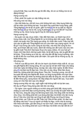 cùng lẽ thật. Nay vua đã cho gọi tôi đến đây, tôi xin cứ thẳng mà nó có
đặng không?
Hạng-vương nói:
- Phải, phải! Sứ quân cứ việc thẳng mà nói.
Hồ-công mới nói rằng:
- Vận thế thiên-hạ, cốt bởi mưu chớ không bởi sức; thâu bụng thiên-hạ
cốt tại nhân chớ không tại bạo. Vua tánh hay quát tháo hung hăng, giết
Tống-Nghĩa[3] thì là tội vô quân, giết Tử-Anh[4] thì là sự bất võ. Ngươi
Hàn-Sinh[5] tội gì mà bị mổ, cung A-phòng[6] cớ gì mà đốt đi? Vua làm
những sự ấy, được bụng người hay là mất bụng người?
Hạng-vương nói:
- Sứ-quân nói vậy chưa nhầm. Việc đất Hàm-đan, cơ thành bại chỉ ở
trong chớp mắt, mà Tống-Nghiã thì rụt rè không dám tiến quân. Nếu để
chậm mà quân nhà Tần sang qua sông, thì nhân dân nước Triệu hại hết,
cho nên ta giết một Tống-Nghiã mà cứu cho trăm vạn mạng người, thì có
lỗi gì? Vua trong các nước cũng là chư-hầu, mà nhà Tần cũng là chư-
hầu, lại đi tham đất các nước, đánh lấn không còn để nước nào cho nên
ta giết moät Töû-Anh ñeå baùo thuø cho saùu nöôùc, thì coù haïi gì?
Coøn nhö Hàn-Sinh chê bai quân thân, là tội bất trung, nên ta giết để răn
kẻ khác. Thủy-hoàng xa xỉ tàn ác, vét của dân để lập cung A-phòng, nên
ta đốt đi để cho vua khác phải cần kiệm. Sứ quân bẻ ta những sự ấy, ta
thiệt không chịu.
Hồ-công nói:
- Thế thì vua đốt lục-kinh, để cho ân trạch của thánh-nhân mất đi, và vua
sai giết Nghĩa-đế ở trong sông, thì vua sao lại nỡ làm thế? Sao cho bằng
nhà Hán nghe lời Đổng-Công, mà lập nên việc nhân nghĩa; tế đền Khúc-
phụ,[7] mà đem lại lối đạo học. Cho nên có câu rằng: Nhà Hán được
thiên-hạ, không phải bởi dùng được Tiêu-Hà, Trương-Lương, mà cốt về
ba quân để tang cho Nghĩa-đế, được vui lòng trung-phẩm cho bọn hào-
kiệt; Nhà Hán giữ thiên hạ không phải bởi điều lệ rộng rãi, mà cốt về thân
tế đền Khúc-phụ, dựng được nề niếp [nếp] cho người đời sau. Vua sánh
cùng với nhà Hán làm sao cho đặng?
Hạng-vương thấy nói vậy, ngồi ngẩn mặt không biết nói lại làm sao.
Khi ấy có Phạm-Tăng đứng bên tiến lên nói rằng:
- Tôi nghe: Làm người chẳng ai ra khỏi vòng giời [trời] đất, dựng nước
chẳng ai vượt khỏi đạo cương thường. Nhà vua có bày tôi quần thần tên
là Tào Cữu, lòng đá vàng mà tiết tòng bách (bá), thà rằng chết mà không
chịu nhục, há chẳng phải bởi vua dùng phải đạo mà khiến cho tận trung
đó rư? Kià như nhà Hán sai Ứng-Xỉ giữ đất Phong mà Ứng-Xỉ hàng
người khác; sai Trần-Hỉ coi đất Triệu mà Trần-Hỉ làm phản, thì đạo vua
tôi đằng nào hơn? Vua có người cơ-thiếp họ Ngu, mình nhẹ lá sương,
hồn theo lưỡi kiếm, giữ tấm lòng ở nơi tịch mịch, chôn khúc giận ở đám
hoang vu, há chẳng phải bởi vua ở hết đạo mà khiến cho tận tiết đó rư?
 