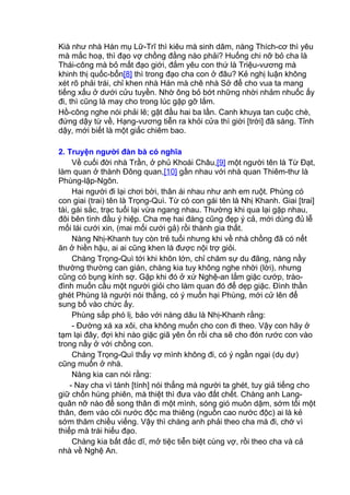 Kià như nhà Hán mụ Lữ-Trĩ thì kiêu mà sinh dâm, nàng Thích-cơ thì yêu
mà mắc hoạ, thì đạo vợ chồng đằng nào phải? Huống chi nỡ bỏ cha là
Thái-công mà bỏ mất đạo giới, đắm yêu con thứ là Triệu-vương mà
khinh thị quốc-bổn[8] thì trong đạo cha con ở đâu? Kẻ nghị luận không
xét rõ phải trái, chỉ khen nhà Hán mà chê nhà Sở để cho vua ta mang
tiếng xấu ở dưới cửu tuyền. Nhờ ông bỏ bớt những nhời nhảm nhuốc ấy
đi, thì cũng là may cho trong lúc gặp gỡ lắm.
Hồ-công nghe nói phải lẽ; gật đầu hai ba lần. Canh khuya tan cuộc chè,
đứng dậy từ về, Hạng-vương tiễn ra khỏi cửa thì giời [trời] đã sáng. Tỉnh
dậy, mới biết là một giấc chiêm bao.
2. Truyện người đàn bà có nghĩa
Về cuối đời nhà Trần, ở phủ Khoái Châu,[9] một người tên là Từ Đạt,
làm quan ở thành Đông quan,[10] gần nhau với nhà quan Thiêm-thư là
Phùng-lập-Ngôn.
Hai người đi lại chơi bời, thân ái nhau như anh em ruột. Phùng có
con giai (trai) tên là Trọng-Quì. Từ có con gái tên là Nhị Khanh. Giai [trai]
tài, gái sắc, trạc tuổi lại vừa ngang nhau. Thường khi qua lại gặp nhau,
đôi bên tình đầu ý hiệp. Cha mẹ hai đàng cũng đẹp ý cả, mới dùng đủ lễ
mối lái cưới xin, (mai mối cưới gả) rồi thành gia thất.
Nàng Nhị-Khanh tuy còn trẻ tuổi nhưng khi về nhà chồng đã có nết
ăn ở hiền hậu, ai ai cũng khen là được nội trợ giỏi.
Chàng Trọng-Quì tới khi khôn lớn, chỉ chăm sự du đãng, nàng nầy
thường thường can gián, chàng kia tuy không nghe nhời (lời), nhưng
cũng có bụng kính sợ. Gặp khi đó ở xứ Nghệ-an lắm giặc cướp, trào-
đình muốn cầu một người giỏi cho làm quan đó để dẹp giặc. Đình thần
ghét Phùng là người nói thẳng, có ý muốn hại Phùng, mới cử lên để
sung bổ vào chức ấy.
Phùng sắp phó lị, bảo với nàng dâu là Nhị-Khanh rằng:
- Đường xá xa xôi, cha không muốn cho con đi theo. Vậy con hãy ở
tạm lại đây, đợi khi nào giặc giã yên ổn rồi cha sẽ cho đón rước con vào
trong nầy ở với chồng con.
Chàng Trọng-Quì thấy vợ mình không đi, có ý ngần ngại (dụ dự)
cũng muốn ở nhà.
Nàng kia can nói rằng:
- Nay cha vì tánh [tính] nói thẳng mà người ta ghét, tuy giả tiếng cho
giữ chốn hùng phiên, mà thiệt thì đưa vào đất chết. Chàng anh Lang-
quân nỡ nào để song thân đi một mình, sóng gió muôn dặm, sớm tối một
thân, đem vào cõi nước độc ma thiêng (nguồn cao nước độc) ai là kẻ
sớm thăm chiều viếng. Vậy thì chàng anh phải theo cha mà đi, chớ vì
thiếp mà trái hiếu đạo.
Chàng kia bất đắc dĩ, mở tiệc tiễn biệt cùng vợ, rồi theo cha và cả
nhà về Nghệ An.
 