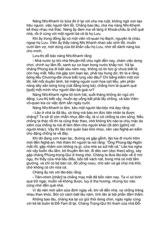 Nàng Nhị-Khanh từ bữa đó ở lại với cha mẹ ruột, không ngờ con tạo
trêu ngươi, việc người lắm lỗi. Chẳng bao lâu, cha mẹ nàng Nhị-Khanh
kế theo nhau mà thác. Nàng ấy đem ma về táng ở Khoái-châu là chỗ quê
nhà, rồi ở cùng với một người bà cô là họ Lưu.
Khi ấy trong đồng ấp có một viên võ-quan họ Bạch, nguyên là cháu
ngoại họ Lưu. Viên ấy thấy nàng Nhị Khanh nhan sắc xinh tốt, muốn
cưới làm vợ, mới dùng của lót khấn cầu họ Lưu, nhờ dỗ dành nàng kia
cho mình.
Lưu-thị dỗ bảo nàng Nhị-Khanh rằng:
- Nhà nước tự khi nhà Nhuận-Hồ chịu ngôi đến nay, chăm việc dong
chơi, chính sự lầm lỗi, sanh sự cơ loạn trong nước khắp nơi. Vả lại
chàng Phùng kia đi biệt sáu năm nay, không có tin tức gì chưa biết là
còn hay mất. Nếu mà gặp cơn loạn lạc, phải tay hung dữ, thì ta e rằng
bóng liễu Chương-đài chưa biết rụng vào đâu? Chi bằng kiếm một nơi
tốt, kết mối duyên lành, bịt miệng người cười hoa cợt liễu, yên phận
nàng dây sắn bóng tùng (cát đằng tùng bá), chẳng hơn là quạnh quẻ
[quẽ] một mình như người đàn bà goá rư?
Nàng Nhị-Khanh nghe lời kinh hãi, suốt tháng không ăn ngủ chi
đặng. Lưu-thị biết vậy, muốn ép uổng bắt phải lấy chồng, và bảo Viên-
võ-quan kia cứ việc định sẵn ngày cưới.
Nàng Nhị-Khanh lo lắm, kêu một người lão-bộc mà dạy rằng:
- Lão ở nhà ta đã lâu, có lòng mà báo ơn đức tiên nhân ta được
chăng? Ta sở dĩ còn nhẫn nhục đến rầy, là vì cớ chồng ta còn sống. Nếu
chồng ta thác rồi thì ta cũng thác theo, chớ không khi nào ta chịu mặc áo
xiêm của chồng ta mà đi làm đỏm cho người khác (đi dởn [giỡn] với
người khác). Vậy thì lão chớ quản bao khó nhọc, nên vào Nghệ-an kiếm
cho đặng chồng ta về đây.
Khi đó đang cơn loạn lạc, đường xá gập gềnh, lão kia đi mười hôm
mới đến Nghệ-an. Hỏi thăm thì người ta nói rằng: “Ông Phùng-lập-Ngôn
mất rồi, gặp nhằm con không ra gì, cửa nhà sa sút hết cả.” Lão kia nghe
nói vậy buồn rầu lắm, bỏ thuyền lên bờ, đi dẻo ven (dọc theo) sông, xảy
gặp chàng Phùng-trọng-Quì ở trong chợ. Chàng ta đưa lão-bộc về ở nơi
ngụ, thì thấy cửa nhà tiêu điều, bốn bề vách nát, trong nhà có một tấm
giường, và chỉ có bộ bàn cờ, đồ uống rượu, chó săn và gà chọi mà thôi,
chớ không có chi nữa cả.
Chàng ấy nói với lão-bộc rằng:
- Tiên-nhơn [nhân] ta chẳng may mất đã bốn năm nay. Ta vì có binh
qua trở ngại, muốn về không được, tuy ở tha hương, nhưng lúc nào
cũng nhớ đến quê nhà.
Vì đó nên mới sắm sửa định ngày về, khi về đến nhà, vợ chồng trông
nhau than khóc. Bởi cớ cách biệt lâu năm, tình lân ái bội phần đằm thắm.
Không bao lâu, chàng kia lại cứ giữ thói dong chơi, ngày ngày cùng
với kẻ lái buôn là Đỗ-Tam đi lại. Chàng Trọng-Quì thì tham của nhà Đỗ-
 