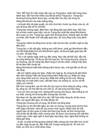 Tam. Đỗ-Tam thì mến nhan sắc của vợ Trọng-Quì, nhân thế cùng nhau
đánh bạc. Đỗ-Tam thả nhiều của để dử [nhử] Trọng-Quì. Trọng-Quì
thường thường đánh được bạc, coi lấy tiền như lấy của trong túi.
Nàng Nhị-Khanh răn bảo chồng rằng:
- Lái buôn lắm kế giảo quyệt, xin chớ chơi bời, trước tuy được của nó, về
sau ắt thua hết về nó mà thôi.
Trọng-Quì không nghe. Một hôm, hội đóng bầu bạn đánh bạc. Đỗ-Tam
bỏ ra trăm muôn quan tiền, mà xin Trọng-Quì phải lấy nàng Nhị-Khanh
làm cược (vi chi). Trọng-Quì quen thói thường được, không nghĩ chi đến
sự khác, liền thuận tình viết giấy giao kèo, rồi vừa uống rượu vừa đánh
bạc.
Trọng-Quì đánh ba tiếng thua cả ba, mặt mũi tái mét, cả đám ngồi ai nấy
đều kinh.
Trọng-Quì vì đã viết giấy, không sao chối được, phải gọi Nhị-Khanh đến,
nói hết thiệt [thật] tình cho Nhị-Khanh nghe, và đưa tờ giấy giao-kèo để
vợ xem, rồi bảo rằng:
- Tôi vì cớ nghèo ngặt, phải lụy đến nàng. Nay việc đã thế nầy, dẫu hối
lại cũng không kịp. Vả lại sự đời khi hợp tan, khi mừng thương, cũng là
sự thường, vậy thì nàng hãy đành lòng ở với tân-nhân, chẳng mấy bữa
tôi sẽ đem tiền chuộc lại.
Nàng Nhị-Khanh biết thân không tránh được nào, mới giả đều tử-tế mà
nói rằng:
- Bỏ nơi nghèo sang nơi giàu, thiếp còn ngại gì, âu cũng là số giời [trời]
tiền định chăng? Nếu tân lang không hiềm thiếp xấu xa, thiếp xin ráng
sức nâng khăn sửa túi, cũng như thiếp thờ chồng cũ khi xưa. Nhưng
thiếp hãy xin một chén rượu, để biệt nhau với chồng cũ, và xin về hối
(dặn) con một lời.
Đỗ-Tam mừng lắm, sai rót một cốc (ly) rượu to đưa nàng ấy uống, nàng
ấy uống rồi, về nhà dắt hai con nhỏ ra, vỗ vào lưng mà bảo rằng:
- Con ơi! Cha con bạc tình, không thể nương nhờ được. Mẹ chẳng lo chi
sự chết, nhưng chỉ thương đến chúng bây mà thôi.
Nói đoạn rồi, lấy dây thắt cổ tự tận. Đỗ-Tam thấy nàng ấy về lâu chưa
đến, sai người đến giục, thì thác đã lâu rồi.
Trọng-Quì thương xót vô cùng, đủ lễ làm ma tống táng.
Trọng-Quì tự khi đó thất ngẫu, ăn năn vô chừng, nhưng sanh [sinh] nhai
mỗi ngày một kém, sớm tối vay mượn nhờ người. Nhân nhờ có một
người bạn cũ làm quan ở châu Qui-hoá (nay thuộc về tỉnh Hưng-hoá)
mới đi lên đó để kiếm chốn nương nhờ. Đi được nửa đường mỏi mệt lắm
muốn ngủ, nhân ngồi nghỉ ở dưới gốc cây bàng. Sực nghe trên không có
tiếng gọi rằng:
- Ai đó, có phải là Phùng-lang chăng? Nếu chàng còn nhớ đến tình cũ thì
cứ đến ngày ấy giờ ấy, đến miễu bà Trưng-vương đợi tôi. Ân tình chi
thiết, xin chớ coi u minh khác nhau.
 