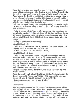 Trọng-Quì nghe văng vẳng như tiếng nàng Nhị-Khanh, ngẩng mắt lên
trông, chỉ thấy một đám mây dâm đen bay về phía tây-bắc. Trọng-Quì lấy
làm quái lạ, muốn nghiệm xem ra làm sao, mới y lời hẹn đến miễu bà
Trưng-vương. Khi đến đó thì mặt trời đã xế bóng vào cửa song, trông ra
cỏ rặm rêu xanh, phong cảnh hắt hiu, thỉnh thoảng lại nghe tiếng chim
chóc kêu trong bụi cây cối. Chàng ta buồn rầu muốn trở về thì trời đã tối,
mới nằm nghỉ trên tấm phản ở nơi nhà cầu.
Cuối canh ba, nghe có tiếng khóc văng vẳng tự đằng xa dần dần tới gần.
Cách chừng nửa trượng, trông ra mập mờ qủa nhiên là nàng Nhị-Khanh.
Nàng ấy bảo Trọng-Quì rằng:
- Thiếp từ sau khi mất đi, Thượng-đế thương thiếp thác oan, gia ơn cho
phụ vào đền Nghiêm,[11] chức coi việc tờ bồi (từ chương) không lúc nào
rỗi rảnh mà thăm được chàng. Bữa trước nhân đi làm mưa, gặp chàng
mà gọi, nếu không có dịp ấy thì thiên cổ không bao giờ được gặp nhau.
Trọng-Quì hỏi:
- Nương tử lại đây sao chậm làm vậy?
Nàng Nhị-Khanh nói:
- Thiếp vừa cưỡi xe mây lên chầu Thượng-đế, vì có chàng lại đây, phải
xin phép về trước, cho nên hơi chậm một chút.
Nói đoạn, dắt nhau nằm nghỉ, nói truyện thời sự.
Nàng Nhị-Khanh nói rằng:
- Thiếp thường hầu hạ bên cạnh Thượng-đế, nghe vụng các tiên nói
truyện với nhau rằng
: Vận nhà Hồ suy vi, đến năm Bính-tuất thì có việc
binh cách dậy to, hơn 20 muôn người chết hại về loạn lạc, mà những
người bị bắt không kể. Nếu ai không có âm đức, thì chỉ e đến lúc đó khó
toàn. Khi ấy có chân nhân họ Lê tự phía Tây-nam khởi lên. Chàng nên
ráng sức dạy hai con, khiến con vững một niềm tin theo giúp vua Lê, thì
thiếp dẫu thác cũng được thỏa lòng.
Trời gần sáng, vội vã đứng dậy từ biệt, vừa đi vừa ngảnh lại, một nhát
(lát) thì biến mất.
Trọng-Quì từ đó trở về, cũng không lấy vợ chi nữa. Nuôi dạy hai con cho
đến khi nên người. Về sau, vua Thái-tổ nhà Lê khởi nghiã ở Lam-sơn,
hai con mộ quân đi theo, trải làm quan đến chức Thị-nội.
Đến nay ở Khoái-châu, con cháu nhà ấy vẫn còn.
3. Truyện cây gạo (gòn)
Người phủ Bắc-hà (thuộc tỉnh Nghệ-an) tên là Trình-trung-Ngộ, tuấn tú
đẹp giai (trai), mà nhà rất nên cự phú. Khi chàng ta mướn thuyền đi buôn
xứ Nam, đỗ thuyền dưới cầu Liễu-khê,[12] qua chơi trong chợ Nam-xang
(xương). Mỗi khi đi đến nửa đường, thì thấy một người con gái ở trong
làng Đông-thôn đi ra, có một con hầu đi theo sau. Chàng ta liếc mắt trộm
trông (lên xem) quả nhiên một người nhan sắc tuyệt trần, chỉ vì mình là
 