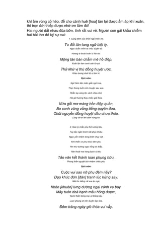 khí ấm vùng cỏ héo, để cho cánh huê [hoa] tàn lại được ấm áp khí xuân,
thì trọn đời thiếp được nhờ ơn lắm đó!
Hai người dắt nhau đùa bỡn, tình rất vui vẻ. Người con gái khẩu chiếm
hai bài thơ để ký sự vui:
1. Cùng diêm cửu khốn ngọ miên chi,
Tu đối tân-lang ngữ biệt ly.
Ngọc duẩn chỉnh tà châu xuyến tử,
Hương la thoát hoán tú hài nhi.
Mộng tàn bán chẩm mê hồ điệp,
Xuân tận tam canh oán tử-qui.
Thử khứ vị thù đồng huyệt ước,
Kháo tương nhứt tử vị tâm tri.
Dịch nôm:
Ngõ hẻm liên miên giấc ngủ trưa,
Thẹn thùng buổi mới chuyện sau xưa.
Nhẫn tay sáng lộn vành châu nhỏ,
Hài gót hương thay chiếc giải thừa.
Nửa gối mơ màng hồn điệp quẩn,
Ba canh văng vẳng tiếng quyên đưa.
Chút nguyền đồng huyệt dầu chưa thỏa,
Cùng với tri-âm dám hững hờ.
2. Giai kỳ nhẫn phụ thử lương tiêu,
Túy bảo ngân tranh bát phục khiêu.
Ngọc yến nhiệm dong trâm chụy cợt,
Kim thiền cơ phụ khúc tiêm yêu.
Yên thư dường ngạc hồng do thấp,
Hãn thoát mai trang bạch vị tiêu.
Tảo văn kết thành loan phụng hữu,
Phong thần nguyệt tịch nhiệm chiêu yêu.
Dịch nôm:
Cuộc vui sao nỡ phụ đêm nầy?
Dạo khúc đờn [đàn] tranh lúc hứng say.
Mái tóc biếng cài xoa én ngả,
Khôn [khuôn] lưng dường ngại cánh ve bay.
Mây tuôn đoá hạnh mầu hồng đượm,
Nước thấm bông mai vẻ trắng bày.
Loan phụng sẽ nên duyên bạn lứa,
Đêm trăng ngày gió thỏa vui vầy.
 