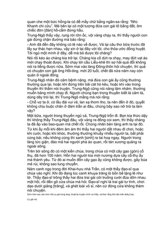 quan che một bức hồng-la có đề mấy chữ bằng ngân-sa rằng: “Nhị-
Khanh chi cữu”. Mé bên lại có một tượng đứa con gái tô bằng đất, ôm
chiếc đờn [đàn] hồ-cầm đứng hầu.
Trung-Ngộ thấy vậy, rụng rời rởn ốc, vội vàng chạy ra, thì thấy người con
gái đứng chận đường mà bảo rằng:
- Anh đã đến đây không có lẽ nào về được. Vả lại câu thơ bữa trước đã
lấy sự thác hẹn nhau, vậy xin ở lại đây với tôi, cho thỏa ước đồng huyệt.
Tôi ngủ một mình ở đây, dễ mà bỏ được tôi chăng?
Nói rồi kéo áo chàng kia trở lại. Chàng kia cố dứt ra chạy, may đứt vạt áo
mới chạy thoát được. Khi chạy tới cầu Liễu-khê thì sợ hãi quá đỗi không
nói ra tiếng được nữa. Sớm mai vào làng Đông-thôn hỏi chuyện, thì quả
có chuyện con gái ông Hối-ông, mới 20 tuổi, chết đã nửa năm nay còn
quàn ở ngoài đồng.
Trung-Ngộ nhân đó cảm bệnh nặng, mà đứa con gái ấy cũng thường
thường qua lại, hoặc khi đứng trên bãi cát hò kêu, hoặc khi vào trong
thuyền thì thầm nói truyện. Trung-Ngộ cũng nói năng lảm nhảm, thường
muốn băng mình chạy đi. Người chúng bạn trong thuyền biết là cảm tà,
dùng dây trói lại, thì Trung-Ngộ mắng mà nói rằng:
- Chỗ vợ ta ở, có lầu đài vui vẻ, lan xạ thơm tho, ta nên đến ở đó, quyết
không chịu buộc chân ở đám trần ai đâu, chúng bây sao nỡ trói ta làm
vậy?
Một bữa, người trong thuyền ngủ cả, Trung-Ngộ trốn đi. Bọn kia thức dậy
thì không thấy Trung-Ngộ đâu, vội vàng ra đồng coi xem, thì thấy chàng
ta đã ấp vào bao-quan mà chết rồi. Chúng nhân bèn táng anh ta tại đó.
Từ khi ấy mỗi khi đêm âm ám thì thấy hai người dắt nhau đi chơi, hoặc
khi cười, hoặc khi khóc, thường thường khuấy nhiễu người ta, bắt phải
cúng bái, nếu không cúng thì sanh [sinh] ra tai hoạ ngay. Người trong
làng tức giận, đào mả hai người phá áo quan, rồi tán xương quăng ra
ngoài sông.
Trên bờ sông đó có một kiến chùa, trong chùa có một cây gạo (gòn) cổ
thụ, đã hơn 100 năm. Hồn hai người kia mới nương dựa cây cổ-thụ ấy
mà thành yêu. Từ đó ai muốn đốn cây gạo ấy cũng không được, gãy búa
mẻ rùi, không sao lung chuyển.
Năm canh ngọ trong đời Khai-hựu nhà Trần, có một thầy đạo-sĩ qua
chùa vào nghỉ. Khi đó đang lúc canh khuya trăng lò bốn bề lặng lẽ như
tờ. Thầy đạo-sĩ trông thấy hai đứa trai gái cởi truồng cười đùa dỡn nhau
một hồi, rồi đến gõ cửa chùa mà hỏi. Đạo-sĩ nghi là trai gái tư tình, chơi
dạo dưới giăng [trăng], và ghét loài vô sỉ, nên cứ đóng cửa không thèm
nói chuyện.
Sớm hôm sau vào chơi nhà cụ già trong làng, thuật lại truyện mình coi thấy, và than rằng thói dân kiên [kiêu] bạc.
Cụ già nói:
 