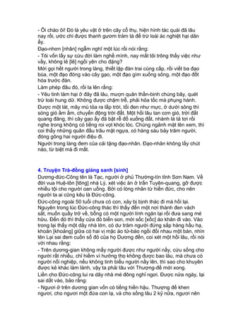 - Ôi chào ôi! Đó là yêu vật ở trên cây cổ thụ, hiện hình tác quái đã lâu
nay rồi, ước chi được thanh gươm trảm tà để trừ loài ác nghiệt hại dân
ấy.
Đạo-nhơn [nhân] ngẫm nghĩ một lúc rồi nói rằng:
- Tôi vốn lấy sự cứu đời làm nghề mình, nay mắt tôi trông thấy việc như
vầy, không lẻ [lẽ] ngồi yên cho đặng?
Mới gọi hết người trong làng, thiết lập đàn trai cúng cấp, rồi viết ba đạo
bùa, một đạo đóng vào cây gạo, một đạo gìm xuống sông, một đạo đốt
hóa trước đàn.
Làm phép đâu đó, rồi la lên rằng:
- Yêu tinh làm hại ở đây đã lâu, mượn quân thần-binh chúng bây, quét
trừ loài hung dữ. Không được chậm trễ, phải hỏa tốc mà phụng hành.
Được một lát, mây mù tỏa ra lấp trời, tối đen như mực, ở dưới sông thì
sóng gió ầm ầm, chuyển động trời đất. Một hồi lâu tan cơn gió, trời đất
quang đãng, thì cây gạo ấy đã bật rễ đổ xuống đất, nhành lá tả tơi rồi
nghe trong không có tiếng roi vọt khóc lóc. Chúng ngảnh mặt lên xem, thì
coi thấy những quân đầu trâu mặt ngựa, có hàng sáu bảy trăm người,
đóng gông hai người điệu đi.
Người trong làng đem của cải tặng đạo-nhân. Đạo-nhân không lấy chút
nào, từ biệt mà đi mất.
4. Truyện Trà-đồng giáng sanh [sinh]
Dương-đức-Công tên là Tạc, người ở phủ Thường-tín tỉnh Sơn Nam. Về
đời vua Huệ-tôn [tông] nhà Lý, xét việc án ở trấn Tuyên-quang, gỡ được
nhiều tội cho người oan uổng. Bởi có lòng nhân từ hiền đức, cho nên
người ta ai cũng kêu là Đức-công.
Đức-công ngoài 50 tuổi chưa có con, xảy bị bịnh thác đi mà hồi lại.
Nguyên trong lúc Đức-công thác thì thấy đến một nơi thành đen vách
sắt, muốn quầy trở về, bỗng có một người lính ngăn lại rồi đưa sang mé
hữu. Đến đó thì thấy cửa đỏ biển son, mới sốc [xốc] áo khăn đi vào. Vào
trong lại thấy một dãy nhà lớn, có dư trăm người đứng sắp hàng hầu hạ,
khoản [khoảng] giữa có hai vị mặc áo tử-bào ngồi đối nhau một bàn, nhìn
tên Lại sai đem cuốn sổ đỏ của họ Dương đến, coi xét một hồi lâu, rồi nói
với nhau rằng:
- Trên dương-gian không mấy người được như người nầy, cứu sống cho
người rất nhiều, chỉ hiềm vì hưởng thọ không được bao lâu, mà chưa có
người nối nghiệp, nếu không tinh biểu người nầy lên, thì sao cho khuyên
được kẻ khác làm lành, vậy ta phải tâu với Thượng-đế mới xong.
Liền cho Đức-công lui ra dãy nhà mé đông nghỉ ngơi. Được nửa ngày, lại
sai dắt vào, bảo rằng:
- Ngươi ở trên dương gian vốn có tiếng hiền hậu. Thượng đế khen
ngươi, cho ngươi một đứa con lạ, và cho sống lâu 2 kỷ nữa, ngươi nên
 