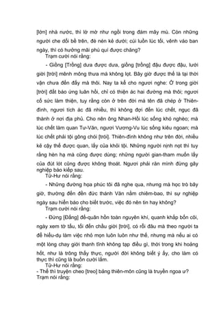 [lớn] nhà nước, thì lờ mờ như ngồi trong đám mây mù. Còn những
người che dối bề trên, đè nén kẻ dưới; cúi luồn lúc tối, vênh váo ban
ngày, thì có hưởng mãi phú quí được chăng?
Trạm cười nói rằng:
- Giồng [Trồng] dưa được dưa, giồng [trồng] đậu được đậu, lưới
giời [trời] mênh mông thưa mà không lọt. Bây giờ được thế là tại thời
vận chưa đến đấy mà thôi. Nay ta kể cho ngươi nghe: Ở trong giời
[trời] đất báo ứng luân hồi, chỉ có thiện ác hai đường mà thôi; ngươi
cố sức làm thiện, tuy rằng còn ở trên đời mà tên đã chép ở Thiên-
đình, ngươi tích ác đã nhiều, thì không đợi đến lúc chết, ngục đã
thành ở nơi địa phủ. Cho nên ông Nhan-Hồi lúc sống khó nghèo; mà
lúc chết làm quan Tư-Văn, ngươi Vương-Vu lúc sống kiêu ngoan; mà
lúc chết phải tội gông chói [trói]. Thiên-đình không như trên đời, nhiều
kẻ cậy thế được quan, lấy của khỏi tội. Những người nịnh nọt thì tuy
rằng hèn hạ mà cũng được dùng; những người gian-tham muốn lấy
của đút lót cũng được không thoát. Ngươi phải răn mình đừng gây
nghiệp báo kiếp sau.
Tử-Hư nói rằng:
- Những đường họa phúc tôi đã nghe qua, nhưng mà học trò bây
giờ, thường đến đền đức thánh Văn nằm chiêm-bao, thì sự nghiệp
ngày sau hiển báo cho biết trước, việc đó nên tin hay không?
Trạm cười nói rằng:
- Đứng [Đấng] đế-quân hồn toàn nguyên khí, quanh khắp bốn cõi,
ngày xem tờ tấu, tối đến chầu giời [trời], có rỗi đâu mà theo người ta
để hiểu-dụ làm việc nhỏ mọn luôn luôn như thế, nhưng mà nếu ai có
một lòng chay giới thanh tĩnh không tạp điều gì, thời trong khi hoảng
hốt, như là trông thấy thực, người đời không biết ý ấy, cho làm có
thực thì cũng là buồn cười lắm.
Tử-Hư nói rằng:
- Thế thì truyện cheo [treo] bảng thiên-môn cũng là truyền ngoa ư?
Trạm nói rằng:
 