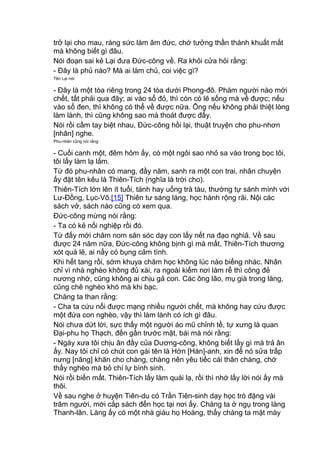 trở lại cho mau, ráng sức làm âm đức, chớ tưởng thần thánh khuất mắt
mà không biết gì đâu.
Nói đoạn sai kẻ Lại đưa Đức-công về. Ra khỏi cửa hỏi rằng:
- Đây là phủ nào? Mà ai làm chủ, coi việc gì?
Tên Lại nói:
- Đây là một tòa riêng trong 24 tòa dưới Phong-đô. Phàm người nào mới
chết, tất phải qua đây; ai vào sổ đỏ, thì còn có lẽ sống mà về được; nếu
vào sổ đen, thì không có thể về được nữa. Ông nếu không phải thiệt lòng
làm lành, thì cũng không sao mà thoát được đấy.
Nói rồi cầm tay biệt nhau, Đức-công hồi lại, thuật truyện cho phu-nhơn
[nhân] nghe.
Phu-nhân cũng nói rằng:
- Cuối canh một, đêm hôm ấy, có một ngôi sao nhỏ sa vào trong bọc tôi,
tôi lấy làm lạ lắm.
Từ đó phu-nhân có mang, đầy năm, sanh ra một con trai, nhân chuyện
ấy đặt tên kêu là Thiên-Tích (nghĩa là trời cho).
Thiên-Tích lớn lên ít tuổi, tánh hay uống trà tàu, thường tự sánh mình với
Lư-Đồng, Lục-Võ.[15] Thiên tư sáng láng, học hành rộng rãi. Nội các
sách vở, sách nào cũng có xem qua.
Đức-công mừng nói rằng:
- Ta có kẻ nối nghiệp rồi đó.
Từ đấy mới chăm nom săn sóc dạy con lấy nết na đạo nghiã. Về sau
được 24 năm nữa, Đức-công không bịnh gì mà mất, Thiên-Tích thương
xót quá lẽ, ai nấy có bụng cảm tình.
Khi hết tang rồi, sớm khuya chăm học không lúc nào biếng nhác. Nhân
chỉ vì nhà nghèo không đủ xài, ra ngoài kiếm nơi làm rể thì công đẻ
nương nhờ, cũng không ai chịu gả con. Các ông lão, mụ già trong làng,
cũng chê nghèo khó mà khi bạc.
Chàng ta than rằng:
- Cha ta cứu nổi được mạng nhiều người chết, mà không hay cứu được
một đứa con nghèo, vậy thì làm lành có ích gì đâu.
Nói chưa dứt lời, sực thấy một người áo mũ chỉnh tề, tự xưng là quan
Đại-phu họ Thạch, đến gần trước mặt, bái mà nói rằng:
- Ngày xưa tôi chịu ân đầy của Dương-công, không biết lấy gì mà trả ân
ấy. Nay tôi chỉ có chút con gái tên là Hớn [Hán]-anh, xin để nó sửa trấp
nưng [nâng] khăn cho chàng, chàng nên yêu tiếc cái thân chàng, chớ
thấy nghèo mà bỏ chí lự bình sinh.
Nói rồi biến mất. Thiên-Tích lấy làm quái lạ, rồi thì nhớ lấy lời nói ấy mà
thôi.
Về sau nghe ở huyện Tiên-du có Trần Tiên-sinh dạy học trò đặng vài
trăm người, mới cắp sách đến học tại nơi ấy. Chàng ta ở ngụ trong làng
Thanh-lân. Làng ấy có một nhà giàu họ Hoàng, thấy chàng ta mặt mày
 