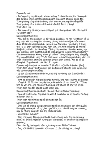 Đạo-nhân nói:
- Tướng-công nay làm nên khanh tướng, ở chốn lâu đài, khi đi có quân
dẹp đường, khi ở có trống chiêng canh giữ, cảnh phú qúi trong đời,
Tướng-công cũng đã thỏa bụng bình sinh rồi, nhưng tôi chẳng biết
Tướng-công có nhớ đến cảnh vui ở trên toà Tử-vi chăng?
Thiên-Tích nói:
- Tôi may cũng đã được nếm mùi phú quí, nhưng chưa hiểu căn do toà
Tử-vi làm sao?
Đạo-nhơn [nhân] nói:
- Như thế thì ông đã chìm tột đáy sông giục [dục] hà rồi! Nay tôi xin kể lại
ông hay: Khi xưa ông làm trà-đồng (thằng nhỏ hầu trà) ở chốn thiên-
đình, tôi làm tửu-lại (lính hầu rượu) ở nơi Nam-tào, ngày hằng ở trong
tòa Tử-vi, chơi với nhau đã lâu năm lắm. Một hôm Thượng-đế khi bải
[bãi] trào, có bảo các tiên rằng: “Chúng bây có đứa nào chịu xuống hạ-
giái [giới] coi xem mà lãnh ngôi tể-tướng hưởng lộc đời 10 năm chăng?”
Các tiên nhìn nhau không ai nói gì, chỉ có Tướng-công vui lòng vâng lấy.
Thượng-đế lại bảo rằng: “Thôi, đi đi, cảnh vui dưới hạ-giới chẳng kém chi
chốn Thiên-đình, chớ khá coi nhơn [nhân] gian là nhỏ.” Khi đó tôi có
đứng bên ông cho nên biết hết cả chuyện.
Đạo-nhơn [nhân] nói rồi trao cho Thiên-Tích một viên linh-đơn [đan].
Thiên-Tích uống viên thuốc ấy, lần lần tỉnh nhớ chuyện kiếp trước, mới
bảo đạo-nhơn [nhân] rằng:
- Lý lịch của tôi thì tôi đã biết rồi, sao ông nay cũng còn ở dưới trần?
Đạo-nhơn [nhân] nói:
- Tính tôi quê kệch mà lại say rượu hay nói, cho nên Thượng-đế đầy tôi
xuống trần đã 30 năm. Nay lại được làm chức cũ nơi Nam-Tào. Tôi có
tình cũ với ông, cho nên đến thăm ông chớ chẳng có chuyện chi lạ.
Thiên-Tích hỏi đến câu Ô-tôn là ý làm sao.
Đạo-nhơn [nhân] có sắc buồn rầu, nói nhỏ với Thiên-Tích rằng:
- Sau năm năm nữa, ông phải có việc đi qua biển, tôi sợ đến khi đó ông
mắc nạn phải lo.
Thiên-Tích hỏi mình có tội lỗi gì mà bị nạn ấy.
Đạo-nhơn [nhân] nói:
- Ông làm tể-tướng, cũng không có tội lỗi gì, nhưng chỉ bởi cầm quyền
lâu ngày, có sự yêu kẻ nọ ghét người kia, cho nên lắm người oán ông,
nay thì những oan-hồn thù ông nhiều lắm rồi.
- Vậy thì làm thế nào?
- Ông chớ ngại. Tôi nguyên tên là Quân-phòng, nếu ông có sự nguy
hiểm, thì chỉ đốt một nén hương gọi tên tôi lên, tôi tự nhiên có phép đến
giúp ông.
Đêm hôm ấy, hai người nằm ngủ cùng nhau, Thiên-Tích nói:
- Ông với tôi đã là bạn cố tri với nhau, có câu chi dạy tôi chăng?
 