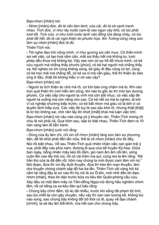 Đạo-nhơn [nhân] nói:
- Nhơn [nhân]-đức, đó là nền làm lành; của cải, đó là cớ cạnh tranh
nhau. Tích đức, ví như rảy nước cam-lộ vào ngọn cây khô, có lúc phải
tươi tốt. Tích của, ví như tưới nước lạnh vào đống lửa đang cháy, có lúc
phải tắt hết, đó là cái ngòi thiện ác-phước họa. Xin Tướng-công ráng sức
làm sự nhơn [nhân] đức là đủ.
Thiên-Tích nói:
- Tôi nghe đạo trời công minh, ví như gương soi cân mực. Có thần-minh
soi xét việc, có tạo hoá cầm cân, mắt soi thấu hết mà không tư, lưới
phép dẫu thưa mà không lọt. Vậy sao còn có sự hồ đồ chưa minh, có kẻ
cứu người mà chẳng thấy phước [phúc], có kẻ hại người mà chẳng thấy
vạ. Kẻ nghèo có chi cũng không xong, kẻ giàu đi đâu cũng có lợi, cũng
có kẻ học mãi mà chẳng đỗ, có kẻ xa xỉ mà vẫn giàu, thế thì thiện ác báo
ứng ở đâu, thiệt tôi không hiểu vì cớ sao vậy?
Đạo-nhơn [nhân] nói:
- Người ta tích thiện ác nhỏ mà rõ, cơ trời báo ứng chậm mà to. Khi nào
trọn quả thiện thì mới hiển âm công, khi nào to gốc ác thì mới tan dương
phước. Có việc sắp cho người ta vinh mà còn bắt nhục, có việc sắp đè
người ta xuống mà còn nâng cho cao. Có kẻ nết na mà bị nghèo, là bởi
vì có nghiệp chướng kiếp trước; có kẻ bất nhơn mà giàu có là bởi vì có
duyên lành kiếp xưa. Các việc đó tuy là cao sâu khó rõ, nhưng thiệt [thật]
là tơ tóc không sai, chớ nên lấy lời nhứt [nhất] khái mà luận việc trời.
Đạo-nhơn [nhân] nói câu nào cũng có ý khuyên răn. Thiên-Tích mừng rỡ
chịu là nói phải cả. Qua hôm sau, sắp từ biệt nhau, Thiên-Tích đem ra 10
nén vàng làm lễ tiễn hành.
Đạo-nhơn [nhân] cười nói rằng:
- Dùng của ấy làm chi, chỉ xin cố nhơn [nhân] ráng sức làm sự phương
tiện, để tôi khỏi phải đến lần nữa, thế là cố nhơn [nhân] cho tôi đấy.
Nói rồi biệt nhau. Về sau Thiên-Tích quả nhiên nhân việc can gián trái ý
vua, phải đầy vào phía nam, đường đi qua cửa bể huyện Kỳ-hoa. Giữa
ban ngày, bỗng nhiên mây kéo tối dầm, gió nam ầm ầm nổi lên, sóng
cuộn lên cao tầy trái núi, rồi có vài trăm ma quỉ, cùng reo la lên rằng: “Kẻ
hằn thù của ta đã đến rồi, hôm nay chúng ta mới được cam tâm với nó.”
Nói đoạn, đứa thì vin lấy đuôi thuyền, đứa thì trèo lên mạn thuyền, làm
cho thuyền chòng chành sắp đổ hai ba lần. Thiên-Tích vội vàng hỏi kẻ
cầm lái rằng đây là xứ nào thì họ nói là xứ Ô-tôn, mới nhớ đến lời đạo-
nhơn [nhân], theo lời dặn trước bữa nọ kêu tên Quân-phòng cầu cứu.
Xảy đâu có một đám mây có Tiên-đồng Ngọc-nữ đứng hầu nghiêm chỉnh
lắm, rồi có tiếng xa xa kêu đàn quỉ bảo rằng:
- Chúng bây chìm đắm, tội ác đã nhiều, trước khi sống đã phạm tội tình,
sau lúc chết lại còn gây chuyện, nếu vậy thì oan oan tương kế, không lúc
nào xong, sao chúng bây không đổi bỏ thói cũ đi, quay về đạo chánh
[chính], ta sẽ tâu lên Đế-đình, rửa hết oan cho chúng bây.
 