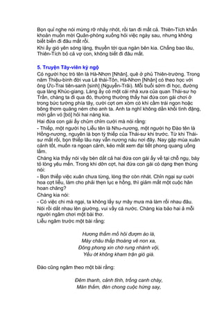 Bọn quỉ nghe nói mừng rỡ nhảy nhót, rồi tan đi mất cả. Thiên-Tích khẩn
khoản muốn mời Quân-phòng xuống hỏi việc ngày sau, nhưng không
biết biến đi đâu mất rồi.
Khi ấy gió yên sóng lặng, thuyền tới qua ngàn bên kia. Chẳng bao lâu,
Thiên-Tích bỏ cả vợ con, không biết đi đâu mất.
5. Truyện Tây-viên kỳ ngộ
Có người học trò tên là Hà-Nhơn [Nhân], quê ở phủ Thiên-trường. Trong
năm Thiệu-bình đời vua Lê thái-Tôn, Hà-Nhơn [Nhân] có theo học với
ông Ức-Trai tiên-sanh [sinh] (Nguyễn-Trãi). Mỗi buổi sớm đi học, đường
qua làng Khúc-giang. Làng ấy có một cái nhà xưa của quan Thái-sư họ
Trần, chàng ta đi qua đó, thường thường thấy hai đứa con gái chơi ở
trong bức tường phía tây, cười cợt om xòm có khi cầm trái ngon hoặc
bông thơm quăng ném cho anh ta. Anh ta nghĩ không dằn khối tình đặng,
mới gắn vó [bó] hỏi hai nàng kia.
Hai đứa con gái ấy chủm chỉm cười mà nói rằng:
- Thiếp, một người họ Liễu tên là Nhu-nương, một người họ Đào tên là
Hồng-nương, nguyên là bọn tỳ thiếp của Thái-sư khi trước. Từ khi Thái-
sư mất rồi, bọn thiếp lâu nay vẫn nương náu nơi đây. Nay gặp mùa xuân
cảnh tốt, muốn ra ngoạn cảnh, kẻo mất xem đại tiết phong quang uổng
lắm.
Chàng kia thấy nói vậy bèn dắt cả hai đứa con gái ấy về tại chỗ ngụ, bày
tỏ lòng yêu mến. Trong khi dỡn cợt, hai đứa con gái có dạng thẹn thùng
nói:
- Bọn thiếp việc xuân chưa từng, lòng thơ còn nhát. Chỉn ngại sự cười
hoa cợt liễu, làm cho phải thẹn lục e hồng, thì giảm mất một cuộc hân
hoan chăng?
Chàng kia nói:
- Có việc chi mà ngại, ta không lấy sự mây mưa mà làm rối nhau đâu.
Nói rồi dắt nhau lên giường, vui vầy cá nước. Chàng kia bảo hai ả mỗi
người ngâm chơi một bài thơ.
Liễu ngâm trước một bài rằng:
Hương thấm mồ hôi đượm áo là,
Mày châu thấp thoáng vẽ non xa,
Đông phong xin chớ rung nhành vội,
Yếu ớt không kham trận gió già.
Đào cũng ngâm theo một bài rằng:
Đêm thanh, cảnh tĩnh, trống canh chày,
Màn thắm, đèn chong cuộc hứng say,
 
