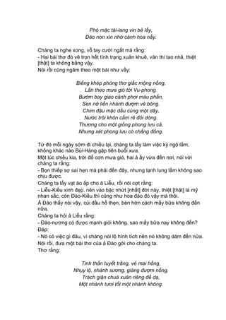 Phó mặc tài-lang vin bẻ lấy,
Đào non xin nhớ cánh hoa nầy.
Chàng ta nghe xong, vỗ tay cười ngất mà rằng:
- Hai bài thơ đó vẽ trọn hết tình trạng xuân khuê, văn thi tao nhã, thiệt
[thật] ta không bằng vậy.
Nói rồi cũng ngâm theo một bài như vầy:
Biếng khép phòng thơ giấc mộng nồng,
Lần theo mưa gió tới Vu-phong.
Bướm bay giao cánh phơi màu phấn,
Sen nở liền nhành đượm vẻ bông.
Chim đậu mặc dầu cùng một dãy,
Nước trôi khôn cấm rẽ đôi dòng.
Thương cho một giống phong lưu cả,
Nhưng xét phong lưu có chẳng đồng.
Từ đó mỗi ngày sớm đi chiều lại, chàng ta lấy làm việc kỳ ngộ lắm,
không khác nào Bùi-Hàng gặp tiên buổi xưa.
Một lúc chiều kia, trời đổ cơn mưa gió, hai ả ấy vừa đến nơi, nói với
chàng ta rằng:
- Bọn thiếp sợ sai hẹn mà phải đến đây, nhưng lạnh lung lắm không sao
chịu được.
Chàng ta lấy vạt áo ấp cho ả Liễu, rồi nói cợt rằng:
- Liễu-Kiều xinh đẹp, nên vào bậc nhứt [nhất] đời này, thiệt [thật] là mỹ
nhan sắc, còn Đào-Kiều thì cũng như hoa đào đó vậy mà thôi.
Ả Đào thấy nói vậy, cúi đầu hổ thẹn, bèn hờn cách mấy bữa không đến
nữa.
Chàng ta hỏi ả Liễu rằng:
- Đào-nương có được mạnh giỏi không, sao mấy bữa nay không đến?
Đáp:
- Nó có việc gì đâu, vì chàng nói lộ hình tích nên nó không dám đến nữa.
Nói rồi, đưa một bài thơ của ả Đào gởi cho chàng ta.
Thơ rằng:
Tinh thần tuyết trắng, vẻ mai hồng,
Nhụy lộ, nhành sương, giáng đượm nồng.
Trách giận chuá xuân riêng để dạ,
Một nhánh tươi tốt một nhành không.
 