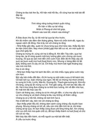 Chàng ta đọc bài thơ ấy, hối hận một hồi lâu, rồi cũng họa lại một bài để
đáp lại.
Thơ rằng:
Tình riêng riêng tưởng khách quần hồng,
Ân hận vì đâu sự lạt nồng.
Nhắn ả Phong-di nhờ hỏi giúp,
Nhánh nào tươi tốt, nhánh nào không?
Ả Đào được thơ ấy, từ đó mới lại qua lại như trước.
Khi đó nhằm vào đêm rằm tháng giêng. Nam-nữ chốn kinh-đô, ngao du
ngoạn cảnh rất đông. Hai ả ấy nói với chàng ta rằng:
- Nhà thiếp gần đây, quân tử chưa từng qua chơi bữa nào, thiếp lấy làm
ân hận (hờn) lắm. Nay nhơn [nhân] gặp thời tiết vui vẻ, xin mời quân tử
qua chơi giây lát.
Chàng ta mừng rỡ, cùng với hai ả đồng đi. Khi đến Tây-viên, qua hai
từng rào, lại đi vòng quanh một bức tường gấm ước chừng vài mươi
trượng, rồi qua ao sen mới đến chỗ vườn huê. Đến đó thì thấy cây cối
sum se [xum xuê] mùi huê [hoa] thơm nức. Nhưng vì bóng đêm lờ lệt
[lợt], không xem rõ cây chi cả. Chỉ thấy mùi thơm bát ngát thoảng bay
vào mũi mà thôi.
Hai ả nói rằng:
- Nhà bọn thiếp hẹp hòi lạnh lẽo lắm, xin trải chiếu ngay giữa vườn này
còn hơn.
Bởi vậy trải chiếu đốt đèn, rồi thì bưng ra một mâm rượu ê hề bánh trái.
Cỗ bàn lịch sự, toàn những của ngon. Kế đó có những mỹ-nhơn [nhân]
tự xưng là Vi-thị, Lý-thị, Mai-thị, Dương-thị, Thạch-gia-nương-tử, Kim-thị-
nhi-lang, cũng lại ăn mừng vui vẻ. Trời gần sáng, rồi mới tan tiệc đâu về
đó. Hai ả kia cũng đưa chàng ta ra khỏi bức tường, khi về đến nhà học,
thì mặt trời đã mọc cao rồi.
Cách vài tháng sau, chàng ta có tin nhà gởi đến, vì cha mẹ sắp lo cưới
vợ cho chàng ta và trách chàng ta lâu nay không về thăm viếng.
Chàng ta có ý hồi hồi, không nỡ dứt tình hai ả.
Hai ả biết làm vậy, bèn nói với chàng ta rằng:
- Bọn thiếp phận liễu bồ, không dám sánh cùng chàng vầy duyên loan
phụng. Nhưng chàng có trở về, nếu còn nhớ đến tình ân ái, khi khác
chàng sẽ lại qua, thì bọn thiếp cũng được phỉ lòng trông đợi. Xin chàng
chớ vui chỗ mới mà quên chỗ cũ, để bọn thiếp thành ra huê [hoa] vô chủ
côi cút xứ này.
Mới bày tiệc tiễn hành, và mỗi người ca một bài tiễn biệt.
Ả Liễu ca trước rằng:
 