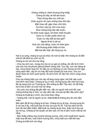 Chàng chẳng ở, thảm thương lòng thiếp,
Chàng bỏ đây về kết tân-hoan,
Thẹn thùng đóa cúc chồi lan,
Chén quỳnh rót rượu những than thở sầu.
Biệt nhau dễ, gặp nhau chỉn khó,
Ca khúc nầy lụy nhỏ mưa tuôn,
Đưa chàng lòng dặc dặc buồn,
Tơ khôn buộc ngựa, bờ khôn chắn thuyền.
Chim ríu rít tấm phiền khôn rải,
Cuộc vui nầy biết lại bao giờ?
Người đi kẻ ở vật vờ,
Huê còn cửa động, nước về nhân gian.
Xót thương phận thiếp cô hàn,
Một bài tiễn biệt, đôi hàng lụy rơi.
Hai ả ca xong, chàng ta sụt sùi khóc rồi mới từ biệt. Khi chàng ta về đến
nhà thì đã định kỳ cưới vợ rồi.
Chàng ta nói với cha mẹ rằng:
- Cha mẹ sinh con, mong cho trai có vợ gái có chồng, đó vẫn là trí trình
của cha mẹ mà phước [phúc] khánh trong nhà. Tuy vậy, con còn đang đi
học, chưa được toại chí, thì dầu có vui đường vợ con nhưng sợ trở ngại
công sách đèn, vậy thì xin hãy để hưởn [hoãn] kỳ huê chúc, cho con
được thỏa chí bình sanh [sinh], rồi sẽ lo tính về việc hôn nhơn cũng chưa
muộn.
Cha mẹ chàng thấy con nói vậy nể lòng cũng nghe, bởi thế việc cưới
mới đình năm khác. Chàng ta tuy ở nhà, nhưng bụng vẫn nhớ hai ả kia,
lần lại sang chơi xứ Trường-an. Khi chàng ta đến Tây-viên, thì đã thấy
hai ả kia ra đón và cười mà nói rằng:
- Kỳ cưới của chàng đã gần đến nơi, sẵn có người mới xinh tốt, sao
chàng không hãy ở nhà, vui vầy cầm sắt, mà sao lại đến đây sớm vậy?
Chàng ta thuật lại ý mình, hai ả kia khen rằng:
- Chàng thế, mới là người có tín, thiệt [thật] là không phụ lời ước tầm
xuân.
Mới sắm đồ lễ cho chàng ta đi học. Chàng ta tuy đi học, nhưng bụng thì
ở nơi hai ả ấy, mỗi buổi học thì học sơ qua rồi về. Trải hai năm trời ân
tình rất nên đằm thắm. Một buổi nọ chàng ta lại chơi, thấy hai ả kia sụt
sùi rơi lụy. Chàng ta hỏi duyên cớ làm sao, thì hai ả cầm nước mắt lại nói
rằng:
- Bọn thiếp chẳng may bị bịnh phong sương, chỉn e khi tuyết bịnh người,
mầu hoa để héo, một mảnh hương hồn, chưa biết còn mất thế nào.
Chàng ta thất kinh nói rằng:
 
