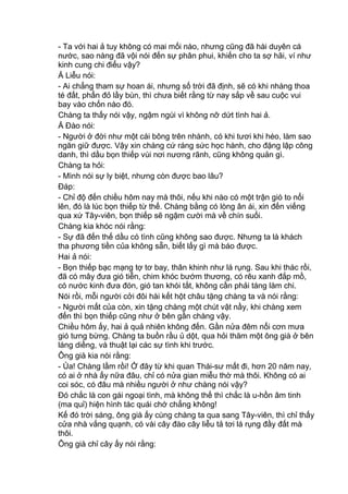 - Ta với hai ả tuy không có mai mối nào, nhưng cũng đã hài duyên cá
nước, sao nàng đã vội nói đến sự phân phui, khiến cho ta sợ hãi, ví như
kinh cung chi điểu vậy?
Ả Liễu nói:
- Ai chẳng tham sự hoan ái, nhưng số trời đã định, sẽ có khi nhàng thoa
té đất, phẩn đỏ lầy bùn, thì chưa biết rằng từ nay sắp về sau cuộc vui
bay vào chốn nào đó.
Chàng ta thấy nói vậy, ngậm ngùi vì không nỡ dứt tình hai ả.
Ả Đào nói:
- Người ở đời như một cái bông trên nhành, có khi tươi khi héo, làm sao
ngăn giữ được. Vậy xin chàng cứ ráng sức học hành, cho đặng lập công
danh, thì dầu bọn thiếp vùi nơi nương rãnh, cũng không quản gì.
Chàng ta hỏi:
- Mình nói sự ly biệt, nhưng còn được bao lâu?
Đáp:
- Chỉ độ đến chiều hôm nay mà thôi, nếu khi nào có một trận gió to nổi
lên, đó là lúc bọn thiếp từ thế. Chàng bằng có lòng ân ái, xin đến viếng
qua xứ Tây-viên, bọn thiếp sẽ ngậm cười mà về chín suối.
Chàng kia khóc nói rằng:
- Sự đã đến thế dầu có tình cũng không sao được. Nhưng ta là khách
tha phương tiền của không sẵn, biết lấy gì mà báo được.
Hai ả nói:
- Bọn thiếp bạc mạng tợ tơ bay, thân khinh như lá rụng. Sau khi thác rồi,
đã có mây đưa gió tiễn, chim khóc bướm thương, có rêu xanh đắp mồ,
có nước kinh đưa đón, gió tan khói tắt, không cần phải táng làm chi.
Nói rồi, mỗi người cởi đôi hài kết hột châu tặng chàng ta và nói rằng:
- Người mất của còn, xin tặng chàng một chút vật nầy, khi chàng xem
đến thì bọn thiếp cũng như ở bên gần chàng vậy.
Chiều hôm ấy, hai ả quả nhiên không đến. Gần nửa đêm nổi cơn mưa
gió tưng bừng. Chàng ta buồn rầu ủ dột, qua hỏi thăm một ông già ở bên
láng diềng, và thuật lại các sự tình khi trước.
Ông già kia nói rằng:
- Ủa! Chàng lầm rồi! Ở đây từ khi quan Thái-sư mất đi, hơn 20 năm nay,
có ai ở nhà ấy nữa đâu, chỉ có nửa gian miễu thờ mà thôi. Không có ai
coi sóc, có đâu mà nhiều người ở như chàng nói vậy?
Đó chắc là con gái ngoại tình, mà không thế thì chắc là u-hồn âm tinh
(ma quỉ) hiện hình tác quái chớ chẳng không!
Kế đó trời sáng, ông già ấy cùng chàng ta qua sang Tây-viên, thì chỉ thấy
cửa nhà vắng quạnh, có vài cây đào cây liễu tả tơi lá rụng đầy đất mà
thôi.
Ông già chỉ cây ấy nói rằng:
 