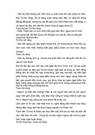 - Việc ấy thời không sai, liền đưa ra một cuộn thư gói buộc kín lắm,
bảo Tử-Hư rằng: “Ấy là bảng xuân sang năm đây, ta vâng lời đứng
[đấng] đế-quân, tường tra xét để giao cho chốn thiên-môn viết bảng; vì
có ngươi tại đây cho nên khí chậm chưa đi ngay được.[”]
Trạm lại bảo Tử-Hư rằng:
- Chốn Thiên-tào vui hơn chốn trần-gian lắm lắm, ngươi cố tu mình
xửa [sửa] nết, tất đến được nơi thế-giới cực lạc ấy. Như ta bây giờ
cũng thực là phúc lắm.
Tử-Hư nói rằng:
- Gót trần giáng tục đâu giám mong thế, chỉ mong được theo hầu xe,
chơi xem một nhát, không biết giấu [dấu] phàm có mon men được
chăng?
Trạm nói rằng:
- Việc ấy không khó gì, nhưng mà phải bẩm với đế-quân viết tên họ
vào thì mới được.
Nói rồi liền lấy son viết vào cuối giấy độ hơn mười chữ, rồi sai quấn
[cuốn] chiếu đi. Bấy giờ Tử-Hư được ngồi bên tả trong xe, bôn đằng
thẳng lên, thì thấy lầu bạc từng-từng, gác báu san-sát, hai bên giặt
[rặt] những châu-cung ngọc-điện sáng như ban ngày, sông thiên-hà
bến sao quanh dễu trước sau, gió thơm đưa lại ngào ngạt thềm lơn
[lan], bóng sáng choáng mắt, khí lạnh ghê mình, trông xuống dưới trần
như là chén trồng [chồng] bát úp.
Trạm hỏi rằng:
- Ngươi có biết đây không? Đây là nơi người đời bảo là tinh bạch-
ngọc trên giời [trời] đấy, một đóa mây hồng ở trong nhất là ngôi sao
Tử-vi. Ngươi hãy đứng đợi cửa thành để ta tâu xin.
Liền cầm tờ đi vào, một nhát mới ra, nghe tiếng trên thành reo rằng:
“Bảng đầu sang năm đã được trạng nguyên họ Phạm rồi.”
Trạm dẫn Tử-Hư đi khắp các tòa; đến một chỗ kia có một cái biển đề
chữ “Mỹ đức chi môn.” Trong ấy có hơn nghìn người đội mũ-hoa giải-
huệ, hoặc ngồi hoặc đứng.
Tử-Hư thưa hỏi, Trạm nói rằng:
 