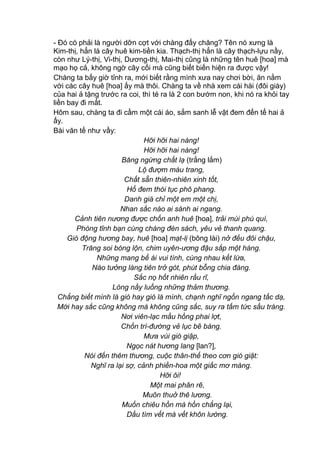- Đó có phải là người dỡn cợt với chàng đấy chăng? Tên nó xưng là
Kim-thị, hẳn là cây huê kim-tiền kia. Thạch-thị hẳn là cây thạch-lựu nầy,
còn như Lý-thị, Vi-thị, Dương-thị, Mai-thị cũng là những tên huê [hoa] mà
mạo họ cả, không ngờ cây cối mà cũng biết biến hiện ra được vậy!
Chàng ta bấy giờ tỉnh ra, mới biết rằng mình xưa nay chơi bời, ăn nằm
với các cây huê [hoa] ấy mà thôi. Chàng ta về nhà xem cái hài (đôi giày)
của hai ả tặng trước ra coi, thì té ra là 2 con bướm non, khi nó ra khỏi tay
liền bay đi mất.
Hôm sau, chàng ta đi cầm một cái áo, sắm sanh lễ vật đem đến tế hai ả
ấy.
Bài văn tế như vầy:
Hỡi hỡi hai nàng!
Hỡi hỡi hai nàng!
Băng ngừng chất lạ (trắng lắm)
Lộ đượm màu trang,
Chất sẵn thiên-nhiên xinh tốt,
Hổ đem thói tục phô phang.
Danh giá chỉ một em một chị,
Nhan sắc nào ai sánh ai ngang.
Cảnh tiên nương được chốn anh huê [hoa], trải mùi phú quí,
Phòng tĩnh bạn cùng chàng đèn sách, yêu vẻ thanh quang.
Gió động hương bay, huê [hoa] mạt-lị (bông lài) nở đều đôi chậu,
Trăng soi bóng lộn, chim uyên-ương đậu sắp một hàng.
Những mang bể ái vui tình, cùng nhau kết lứa,
Nào tưởng làng tiên trở gót, phút bỗng chia đàng.
Sắc nọ hốt nhiên rầu rĩ,
Lòng nầy luống những thảm thương.
Chẳng biết mình là gió hay gió là mình, chạnh nghĩ ngổn ngang tấc dạ,
Mới hay sắc cũng không mà không cũng sắc, suy ra tấm tức sầu tràng.
Nơi viên-lạc mầu hồng phai lợt,
Chốn trì-đường vẻ lục bẽ bàng.
Mưa vùi gió giập,
Ngọc nát hương lang [lan?],
Nói đến thêm thương, cuộc thân-thế theo cơn gió giật:
Nghĩ ra lại sợ, cảnh phiền-hoa một giấc mơ màng.
Hỡi ôi!
Một mai phân rẽ,
Muôn thuở thê lương.
Muốn chiêu hồn mà hồn chẳng lại,
Dầu tìm vết mà vết khôn lường.
 