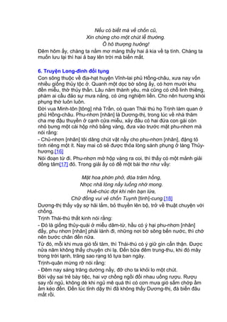 Nếu có biết mà về chốn cũ,
Xin chứng cho một chút lễ thường.
Ô hô thượng hưởng!
Đêm hôm ấy, chàng ta nằm mơ màng thấy hai ả kia về tạ tình. Chàng ta
muốn lưu lại thì hai ả bay lên trời mà biến mất.
6. Truyện Long-đình đối tụng
Con sông thuộc về địa-hạt huyện Vĩnh-lai phủ Hồng-châu, xưa nay vốn
nhiều giống thủy tộc ở. Quanh một dọc bờ sông ấy, có hơn mười khu
đền miễu, thờ thủy thần. Lâu năm thành yêu, mà cũng có chỗ linh thiêng,
phàm ai cầu đảo sự mưa nắng, có ứng nghiệm liền. Cho nên hương khói
phụng thờ luôn luôn.
Đời vua Minh-tôn [tông] nhà Trần, có quan Thái thú họ Trịnh làm quan ở
phủ Hồng-châu. Phu-nhơn [nhân] là Dương-thị, trong lúc về nhà thăm
cha mẹ đậu thuyền ở cạnh cửa miễu, xảy đâu có hai đứa con gái còn
nhỏ bưng một cái hộp nhỏ bằng vàng, đưa vào trước mặt phu-nhơn mà
nói rằng:
- Chủ-nhơn [nhân] tôi dâng chút vật nầy cho phu-nhơn [nhân], đặng tỏ
tình riêng một ít. Nay mai cô sẽ được thỏa lòng sánh phụng ở làng Thủy-
hương.[16]
Nói đoạn từ đi. Phu-nhơn mở hộp vàng ra coi, thì thấy có một mảnh giải
đồng tâm[17] đỏ. Trong giải ấy có đề một bài thơ như vầy:
Mặt hoa phớn phở, đóa trâm hồng,
Nhọc nhã lòng nầy luống nhớ mong.
Huê-chúc đợi khi nên bạn lứa,
Chữ đồng vui vẻ chốn Tuynh [tinh]-cung.[18]
Dương-thị thấy vậy sợ hãi lắm, bỏ thuyền lên bộ, trở về thuật chuyện với
chồng.
Trịnh Thái-thú thất kinh nói rằng:
- Đó là giống thủy-quái ở miễu dâm-từ, hầu có ý hại phu-nhơn [nhân]
đấy, phu nhơn [nhân] phải lánh đi, những nơi bờ sông bến nước, thì chớ
nên bước chân đến nữa.
Từ đó, mỗi khi mưa gió tối tăm, thì Thái-thú có ý giữ gìn cẩn thận. Được
nửa năm không thấy chuyện chi lạ. Đến bữa đêm trung-thu, khi đó mây
trong trời tạnh, trăng sao rạng tỏ tựa ban ngày.
Trịnh-quân mừng rỡ nói rằng:
- Đêm nay sáng trăng dường nầy, đỡ cho ta khỏi lo một chút.
Bởi vậy sai trẻ bày tiệc, hai vợ chồng ngồi đối nhau uống rượu. Rượu
say rồi ngủ, không dè khi ngủ mê quá thì có cơn mưa gió sấm chớp ầm
ầm kéo đến. Đến lúc tỉnh dậy thì đã không thấy Dương-thị, đà biến đâu
mất rồi.
 
