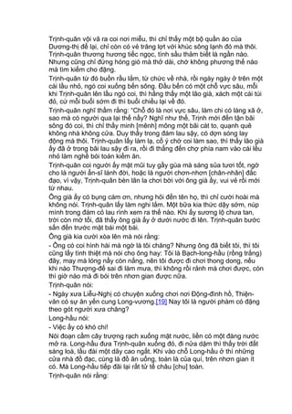 Trịnh-quân vội vã ra coi nơi miễu, thì chỉ thấy một bộ quần áo của
Dương-thị để lại, chỉ còn có vẻ trăng lợt với khúc sông lạnh đó mà thôi.
Trịnh-quân thương hương tiếc ngọc, tình sầu thảm biết là ngần nào.
Nhưng cũng chỉ đứng hóng gió mà thở dài, chớ không phương thế nào
mà tìm kiếm cho đặng.
Trịnh-quân từ đó buồn rầu lắm, từ chức về nhà, rồi ngày ngày ở trên một
cái lầu nhỏ, ngó coi xuống bến sông. Đầu bến có một chỗ vực sâu, mỗi
khi Trịnh-quân lên lầu ngó coi, thì hằng thấy một lão già, xách một cái túi
đỏ, cứ mỗi buổi sớm đi thì buổi chiều lại về đó.
Trịnh-quân nghĩ thầm rằng: “Chỗ đó là nơi vực sâu, làm chi có làng xã ở,
sao mà có người qua lại thế nầy? Nghĩ như thế, Trịnh mới đến tận bãi
sông đó coi, thì chỉ thấy minh [mênh] mông một bãi cát to, quạnh quẽ
không nhà không cửa. Duy thấy trong đám lau sậy, có dợn sóng lay
động mà thôi. Trịnh-quân lấy làm lạ, cố ý chờ coi làm sao, thì thấy lão già
ấy đã ở trong bãi lau sậy đi ra, rồi đi thẳng đến chợ phía nam vào cái lều
nhỏ làm nghề bói toán kiếm ăn.
Trịnh-quân coi người ấy mặt mũi tuy gầy gùa mà sáng sủa tươi tốt, ngờ
cho là người ẩn-sĩ lánh đời, hoặc là người chơn-nhơn [chân-nhân] đắc
đạo, vì vậy, Trịnh-quân bèn lân la chơi bời với ông già ấy, vui vẻ rồi mới
từ nhau.
Ông già ấy có bụng cám ơn, nhưng hỏi đến tên họ, thì chỉ cười hoài mà
không nói. Trịnh-quân lấy làm nghi lắm. Một bữa kia thức dậy sớm, núp
mình trong đám cỏ lau rình xem ra thế nào. Khi ấy sương lộ chưa tan,
trời còn mờ tối, đã thấy ông già ấy ở dưới nước đi lên. Trịnh-quân bước
sấn đến trước mặt bái một bái.
Ông già kia cười xòa lên mà nói rằng:
- Ông có coi hình hài mà ngờ là tôi chăng? Nhưng ông đã biết tôi, thì tôi
cũng lấy tình thiệt mà nói cho ông hay: Tôi là Bạch-long-hầu (rồng trắng)
đây, may mà lóng nầy còn nắng, nên tôi được đi chơi thong dong, nếu
khi nào Thượng-đế sai đi làm mưa, thì không rồi rảnh mà chơi được, còn
thì giờ nào mà đi bói trên nhơn gian được nữa.
Trịnh-quân nói:
- Ngày xưa Liễu-Nghị có chuyện xuống chơi nơi Động-đình hồ, Thiện-
văn có sự ăn yến cung Long-vương.[19] Nay tôi là người phàm có đặng
theo gót người xưa chăng?
Long-hầu nói:
- Việc ấy có khó chi!
Nói đoạn cầm cây trượng rạch xuống mặt nước, liền có một đàng nước
mở ra. Long-hầu đưa Trịnh-quân xuống đó, đi nửa dặm thì thấy trời đất
sáng loà, lầu đài một dãy cao ngất. Khi vào chỗ Long-hầu ở thì những
cửa nhà đồ đạc, cùng là đồ ăn uống, toàn là của quí, trên nhơn gian ít
có. Mà Long-hầu tiếp đãi lại rất tử tế châu [chu] toàn.
Trịnh-quân nói rằng:
 