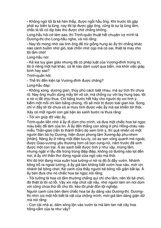 - Không ngờ tôi là kẻ hèn thấp, được ngồi hầu ông. Khi trước tôi gặp
phải sự biến lạ lùng, nay tôi lại được gặp ông, cũng là sự lạ lùng lắm,
chắc là tôi có dịp báo thù được chớ chẳng không.
Long-hầu hỏi cớ làm sao, thì Trịnh-quân thuật hết chuyện vợ mình là
Dương-thị cho Long-hầu nghe, và nói rằng:
- Nay tôi mong nhờ oai linh ông để trừ giống hung ác ấy thì chẳng khác
nào cánh buồm nhờ gió, loài chồn nhờ cọp mà có oai, thiệt là may cho
tôi lắm chớ!
Long-hầu nói:
- Kẻ kia tuy gian giảo nhưng đã có phép luật của Vương-đình trừng trị,
tôi ở riêng một hạt khác, có lẽ nào dám vượt qua biển, mà khởi việc giáp
binh hay sao?
Trịnh-quân hỏi:
- Thế thì đến kiện tại Vương-đình được chăng?
Long-hầu đáp:
- Không xong, dương gian, thủy phủ cách biệt nhau, mà sự tích thì chưa
rõ. Nay ông muốn dùng mấy lời vô cớ, mà chống cự với tay hung bạo, tôi
e nó vị tất chịu thua. Chi bằng trước hết hãy cho người dọ coi tình ý,
kiếm một mối chi làm bằng chứng, rồi sẽ mới trị được loài gian kia. Song
chỉ vì đầy tớ tôi chưa có ai mưu tính được việc ấy mà sai khiến tới thôi.
Xảy có một người con gái bận áo xanh bước ra thưa rằng:
- Tôi xin giúp đỡ việc ấy.
Trịnh-quân liền nhờ ả ấy đi dùm cho mình, và đưa một chiếc hoa tai ngọc
màu biếc để làm của tin. Ả ấy đến thẳng con sông ở phủ Hồng-châu vào
miễu Thần-giao (rắn to thành thần) dọ xem tình ý, thì quả nhiên có một
người đàn bà họ Dương, hiện được phong làm Xương-ấp phu-nhơn
[nhân]. Nàng ấy ở riêng một điện lưu-ly, có ao sen vòng quanh mé ngoài,
được Giao-vương yêu thương hơn cả bọn cung-nữ, năm trước đã sinh
được một con trai. Ả áo xanh biết được tình ý như vậy, mừng lắm,
nhưng ngặt vì lầu đài trùng trùng điệp điệp, không có đường nào lọt đến
nơi, ả ấy chỉ thẩn thơ đứng ngoài cửa ngó vào mà thôi.
Khi đó trời đang mùa xuân hoa tường-vi nở ra đỏ ối đầy vườn. Nhành
bông trổ ra ngoài tường, ả ấy giả làm không biết vườn hoa nào, mới vịn
nhánh bẻ bông chơi. Kẻ canh cửa thấy người bẻ bông nổi giận bắt lại. Ả
ấy bèn đưa cho nó chiếc hoa tai ngọc nói rằng:
- Tôi tưởng là hoa cỏ tầm thường chẳng quí chi cho lắm, nên tôi bẻ chơi,
đó thiệt là tôi có lỗi. Vậy xin nộp chút vật nầy, nhờ người làm ơn nói dùm
với công chúa thứ lỗi cho tôi, kẻo tôi phải đòn tội nghiệp.
Người canh cửa bèn đem chiếc hoa tai ấy dâng vào Dương-thị. Dương-
thị nhìn coi một hồi biết là vật của chồng mình, mới giả làm dáng giận dữ
mà nói rằng:
- Con cái nhà ai, dám xông lộn vào vườn ta mà làm tan nát cây hoa
hồng-cẩm của ta như vậy?
 