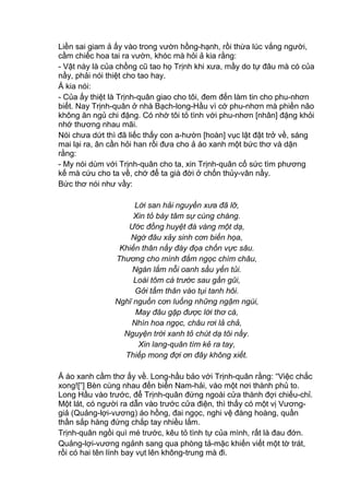 Liền sai giam ả ấy vào trong vườn hồng-hạnh, rồi thừa lúc vắng người,
cầm chiếc hoa tai ra vườn, khóc mà hỏi ả kia rằng:
- Vật này là của chồng cũ tao họ Trịnh khi xưa, mầy do tự đâu mà có của
nầy, phải nói thiệt cho tao hay.
Ả kia nói:
- Của ấy thiệt là Trịnh-quân giao cho tôi, đem đến làm tin cho phu-nhơn
biết. Nay Trịnh-quân ở nhà Bạch-long-Hầu vì cớ phu-nhơn mà phiền não
không ăn ngủ chi đặng. Có nhờ tôi tỏ tình với phu-nhơn [nhân] đặng khỏi
nhớ thương nhau mãi.
Nói chưa dứt thì đã liếc thấy con a-hườn [hoàn] vục lật đật trở về, sáng
mai lại ra, ân cần hỏi han rồi đưa cho ả áo xanh một bức thơ và dặn
rằng:
- My nói dùm với Trịnh-quân cho ta, xin Trịnh-quân cố sức tìm phương
kế mà cứu cho ta về, chớ để ta già đời ở chốn thủy-vân nầy.
Bức thơ nói như vầy:
Lời san hải nguyền xưa đã lỡ,
Xin tỏ bày tâm sự cùng chàng.
Ước đồng huyệt đá vàng một dạ,
Ngờ đâu xảy sinh cơn biến họa,
Khiến thân nầy đày đọa chốn vực sâu.
Thương cho mình đắm ngọc chìm châu,
Ngán lắm nỗi oanh sầu yến tủi.
Loài tôm cá trước sau gần gũi,
Gởi tấm thân vào tụi tanh hôi.
Nghĩ nguồn cơn luống những ngậm ngùi,
May đâu gặp được lời thơ cá,
Nhìn hoa ngọc, châu rơi lả chả,
Nguyện trời xanh tỏ chút dạ tôi nầy.
Xin lang-quân tìm kẻ ra tay,
Thiếp mong đợi ơn đây không xiết.
Ả áo xanh cầm thơ ấy về. Long-hầu bảo với Trịnh-quân rằng: “Việc chắc
xong![”] Bèn cùng nhau đến biển Nam-hải, vào một nơi thành phủ to.
Long Hầu vào trước, để Trịnh-quân đứng ngoài cửa thành đợi chiếu-chỉ.
Một lát, có người ra dẫn vào trước cửa điện, thì thấy có một vị Vương-
giả (Quảng-lợi-vương) áo hồng, đai ngọc, nghi vệ đàng hoàng, quần
thần sắp hàng đứng chắp tay nhiều lắm.
Trịnh-quân ngồi quì mé trước, kêu tỏ tình tự của mình, rất là đau đớn.
Quảng-lợi-vương ngảnh sang qua phòng tả-mặc khiến viết một tờ trát,
rồi có hai tên lính bay vụt lên không-trung mà đi.
 