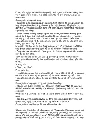 Được nửa ngày, hai tên lính ấy áp điệu một người to lớn lực lưỡng đem
về. Người ấy đội mũ đỏ, mặt sắt đen sì, râu ria lởm chởm, vào quì tại
trước sân.
Quảng-lợi-vương quở rằng:
- Tước lộc là để thưởng người có công, hình phạt là để trừng kẻ gian ác.
Nay vì ngươi có chút công, cho coi quản một phương, để giữ gìn cho
dân thứ. Vậy ngươi sao dám túng tình dâm ngược, mà làm hại người ta?
Người ấy kêu rằng:
- Muôn tâu Đại-vương xét lại: người cáo tôi đây nó ở trên dương-gian,
mà tôi thì ở dưới thủy-phủ, mỗi người một nơi, có can hệ với nhau làm
sao đặng. Thế mà nó dám nói càn, vu oan giá họa cho tôi. Nếu Đại-
vương không trị tội nó đi, khiến cho kẻ gian tà đắc chí, thì trào-đình bị nó
lường gạt, tôi không hề an.
Người ấy cãi chối hai ba lần. Quảng-lợi-vương hồ nghi chưa quyết làm
sao. Bạch-long-hầu đứng cạnh kề tai nói nhỏ với Trịnh-quân rằng:
- Ông nên khai rõ cả họ tên Dương-thị, xin Đại-vương sẽ đòi đến mà hỏi,
mới đủ cớ làm bằng.
Trịnh-quân nghe lời tâu với Quảng-lợi-vương. Vương lập tức sai đòi
Dương-thị. Chiều hôm ấy, hai tên lính dẫn một mỹ-nhơn [nhân] yểu điệu
đi vào.
Vương hỏi:
- Chồng my đâu?
Dương-thị tâu:
- Người bận áo xanh kia là chồng tôi, còn người đội mũ đỏ nầy là oan-gia
đó. Khi trước tôi bất hạnh bị nó bắt về, đã được 3 năm nay, nếu Đại-
vương không xét cho công, thì bao giờ tôi lại được trở về với chồng tôi
nữa.
Quảng-lợi-vương nghe xong, nổi giận mắng rằng:
- Không ngờ thằng hoạt tặc kia, dám gian dối làm vậy? Nó đã gian dâm
thì chớ, ở trước mặt ta nó lại còn khi mạn, tội đó đáng chết, còn oan làm
sao nữa!
Khi đó có một viên mặc áo lục-bào kêu là chánh [chính]-hình-lục-sự, tâu
rằng:
- Tâu Đại-vương, người nầy tuy tội đáng giết, nhưng xin Đại-vương xét
lại cái công ngày trước của va, sẽ đày va đi xứ khác là đủ.
Quảng-lợi-vương khen phải, mới kết án như vầy:
“Người như khách bộ, kẻ vãng người lai; Họa phước không sai, sợi tơ sợi
tóc. Nghĩ người khó nhọc, cho trấn một phang [phương], nên phải giữ
giàng, chớ sao dong [dung] túng? Tội tình rất trọng, pháp luật khôn dong
[dung], đày khỏi biển đông, gọi là trừng trị. Còn như Dương-thị, tình cũng
 