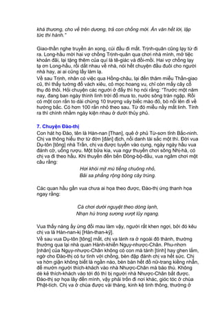 khá thương, cho về trên dương, trả con chồng mới. Án văn hết lời, lập
tức thi hành.”
Giao-thần nghe truyền án xong, cúi đầu đi mất. Trịnh-quân cũng lạy từ đi
ra. Long-hầu mời hai vợ chồng Trịnh-quân qua chơi nhà mình, mở tiệc
khoản đãi, lại tặng thêm của quí là tê-giác và đồi-mồi. Hai vợ chồng lạy
tạ ơn Long-hầu, rồi dắt nhau về nhà, nói hết chuyện đầu đuôi cho người
nhà hay, ai ai cũng lấy làm lạ.
Về sau Trịnh, nhân có việc qua Hồng-châu, lại đến thăm miễu Thần-giao
cũ, thì thấy tường đổ vách xiêu, cỏ mọc hoang vu, chỉ còn mấy cây cổ
thụ đó thôi. Hỏi chuyện các người ở đấy thì họ nói rằng: “Trước một năm
nay, đang ban ngày thình lình trời đổ mưa to, nước sông tràn ngập. Rồi
có một con rắn to dài chừng 10 trượng vảy biếc mào đỏ, bò nổi lên đi về
hướng bắc. Có hơn 100 rắn nhỏ theo sau. Từ đó miễu nầy mất linh. Tính
ra thì chính nhằm ngày kiện nhau ở dưới thủy phủ.
7. Chuyện Đào-thị
Con hát họ Đào, tên là Hàn-nan [Than], quê ở phủ Từ-sơn tỉnh Bắc-ninh.
Chị va thông hiểu thơ từ đờn [đàn] địch, nổi danh tài sắc một thì. Đời vua
Dụ-tôn [tông] nhà Trần, chị va được tuyển vào cung, ngày ngày hầu vua
đánh cờ, uống rượu. Một bữa kia, vua ngự thuyền chơi sông Nhị-hà, có
chị va đi theo hầu. Khi thuyền đến bến Đông-bộ-đầu, vua ngâm chơi một
câu rằng:
Hơi khói mịt mù tiếng chuông nhỏ,
Bãi sa phẳng rộng bóng cây trùng.
Các quan hầu gần vua chưa ai họa theo được, Đào-thị ứng thanh họa
ngay rằng:
Cá chơi dưới nguyệt theo dòng lạnh,
Nhạn hú trong sương vượt lũy ngang.
Vua thấy nàng ấy ứng đối mau làm vậy, người rất khen ngợi, bởi đó kêu
chị va là Hàn-nan-kị [Hàn-than-kỹ].
Về sau vua Dụ-tôn [tông] mất, chị va lánh ra ở ngoài đô thành, thường
thường qua lại nhà quan Hành-khiển Ngụy-nhược-Chân. Phu-nhơn
[nhân] của Ngụy-nhược-Chân không có con mà tánh [tính] hay ghen lắm,
ngờ cho Đào-thị có tư tình với chồng, bèn đập đánh chị va hết sức. Chị
va hờn giận không biết là ngần nào, bèn bán hết đồ nữ-trang kiềng nhẫn,
để mướn người thích-khách vào nhà Nhược-Chân mà báo thù. Không
dè kẻ thích-khách vào tới đó thì bị người nhà Nhược-Chân bắt được.
Đào-thị sợ họa lây đến mình, vậy phải trốn đi nơi khác, gióc tóc ở chùa
Phật-tích. Chị va ở chùa được vài tháng, kinh kệ tinh thông, thường ở
 