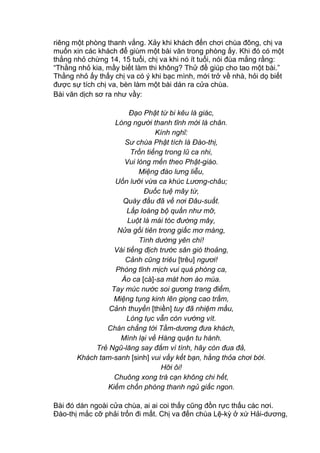 riêng một phòng thanh vắng. Xảy khi khách đến chơi chùa đông, chị va
muốn xin các khách để giùm một bài văn trong phòng ấy. Khi đó có một
thằng nhỏ chừng 14, 15 tuổi, chị va khi nó ít tuổi, nói đùa mắng rằng:
“Thằng nhỏ kia, mầy biết làm thi không? Thử đề giúp cho tao một bài.”
Thằng nhỏ ấy thấy chị va có ý khi bạc mình, mới trở về nhà, hỏi dọ biết
được sự tích chị va, bèn làm một bài dán ra cửa chùa.
Bài văn dịch sơ ra như vầy:
Đạo Phật từ bi kêu là giác,
Lòng người thanh tĩnh mới là chân.
Kính nghĩ:
Sư chùa Phật tích là Đào-thị,
Trốn tiếng trong lũ ca nhi,
Vui lòng mến theo Phật-giáo.
Miệng đào lưng liễu,
Uốn lưỡi vừa ca khúc Lương-châu;
Đuốc tuệ mây từ,
Quày đầu đã về nơi Đâu-suất.
Lấp loáng bộ quần như mỡ,
Luột là mái tóc đường mây,
Nửa gối tiên trong giấc mơ màng,
Tình dường yên chí!
Vài tiếng địch trước sân gió thoảng,
Cảnh cũng triêu [trêu] ngươi!
Phòng tĩnh mịch vui quá phòng ca,
Áo ca [cà]-sa mát hơn áo múa.
Tay múc nước soi gương trang điểm,
Miệng tụng kinh lên giọng cao trầm,
Cảnh thuyền [thiền] tuy đã nhiệm mầu,
Lòng tục vẫn còn vướng vít.
Chán chẳng tới Tầm-dương đưa khách,
Mình lại về Hàng quận tu hành.
Trẻ Ngũ-lăng say đắm vì tình, hãy còn đua đả,
Khách tam-sanh [sinh] vui vầy kết bạn, hằng thỏa chơi bời.
Hỡi ôi!
Chuông xong trà cạn không chi hết,
Kiếm chốn phòng thanh ngủ giấc ngon.
Bài đó dán ngoài cửa chùa, ai ai coi thấy cũng đồn rực thấu các nơi.
Đào-thị mắc cỡ phải trốn đi mất. Chị va đến chùa Lệ-kỳ ở xứ Hải-dương,
 