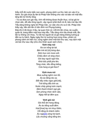 thấy chỗ đó nước biếc non xanh, phong cảnh vui thú, bèn xin vào ở tu
hành. Sư già chùa ấy tên là Pháp-Vân không cho vào và bảo với một tiểu
tăng tên là Vô-Kỷ rằng:
- Ta coi đứa con gái nầy, tính nết không được thuần thục, vả lại gái tơ
nhan sắc, dễ xiêu lòng người, vậy ngươi phải đuổi nó đi, kẻo mà hậu hối.
Tiểu-tăng không nghe lời Pháp-Vân, cứ việc cho chị va ở đó. Pháp-Vân
thấy vậy, liền dời lên ở trên đỉnh núi Phụng-hoàng.
Đào-thị ở đó được ít lâu, lại quen thói cũ: mỗi khi lên chùa, áo xuyến,
quần là, trang điểm mặt hoa mày liễu. Tiểu tăng nhìn lâu khoái mắt, lần
lần tư thông với nhau. Từ đó hai người ân ái gió trăng không tưởng gì
đến sự tu hành. Ngày ngày thơ từ xướng họa cùng nhau, phàm có
phong cảnh chi trên núi, cũng ngâm chơi một bài như sau, nay dịch một
vài bài như sau nầy (cho chư khán quan xem chơi).
Vịnh mây núi
Xa coi nồng lại lợt,
Bên trời dủ [rũ] bóng đen.
Sớm trục cơn mưa ruổi,
Chiều đem vẻ ráng chen.
Gió bay nguôi ngút tỏa,
Khói bốc phất phơ lên.
Tăng nhác, tiểu đồng biếng,
Cửa hang ai gài then?
Vịnh mưa núi
Mưa xuống nghìn non tối,
Ào ào tiếng réo xa.
Đất dầy châu ngọc giải [rải],
Trời bổng đẩu tinh sa.
Nước chảy giòng tuôn mạnh,
Đêm thanh khách ngủ già.
Sơn phòng nhàn rảnh việc,
Ngày hết lại đêm qua.
Vịnh gió núi
Gió thổi âm hang động,
Ào ào tiếng suốt đêm.
Huê [hoa] lay rơi nhụy thắm,
Cỗi động lả nhành mềm.
Áo nạp[20] xông hơi lạnh,
Lầu chuông vẳng tiếng êm.
 