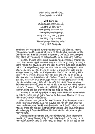 Mênh mông trời đất rộng,
Gào rống chi sự phiền?
Vịnh trăng núi
Thấp thoáng chòm cây cối,
Liền trời vẻ sáng đầy.
Vành gương treo đỉnh núi,
Mâm ngọc gác từng mây.
Bóng tỏa rừng thông quạnh,
Hơi lồng bóng trúc lay.
Thanh quang đâu cũng khắp,
Thú vị cảnh trăng nầy.
Từ đó đôi tình khăng khít, xướng họa thơ từ vui vầy cầm sắt. Nhưng
chẳng được bao lâu, qua năm kỷ-sửu thì Đào-thị phải bịnh sản, lần lần
ốm o gầy mòn; mà thầy chùa kia thì lại không biết thuốc men, vụng bề
chạy chữa, vậy nên nàng nọ chẳng bao lâu rồi thì bịnh nặng mà thác.
Tiểu-tăng thương xót vô cùng, quàn ma nàng ấy tại cuối phía tây góc
chùa, sớm tối thường vỗ vào hòm săng mà khóc rằng: “Nàng ơi! Nàng vì
ta mà nên cơ hội nầy, nếu nàng cho ta đi theo thì ta cũng cam lòng nhắm
mắt, chớ không để nàng thiệt một mình đâu! Vả nàng thông minh khác
phàm, nếu nàng có khôn thiêng thì xin đợi ta ở dưói chín suối, chơ ta
không muốn trông thấy thầy Pháp-Vân kia nữa.” Được vài tháng Tiểu-
tăng vì nhớ nên bịnh, ốm nửa năm trời, cơm cháo không ăn chi đặng.
Một bữa, nằm mơ thấy Đào-thị về nói rằng: “Thiếp khi trước đem thân
đào liễu, mến cảnh chùa chiền, giận mình còn vướng lòng trần đến đỗi
gây nên nghiệt-chướng. Hồn về chín suối, tình rẽ đôi đàng, lúc sống
chưa thỏa cuộc vui vầy, thác rồi nên lại cầu sum hiệp. Xin chàng tạm bỏ
nơi chùa cổ, xuống chốn suối vàng, để thiếp được nhờ sức Phật đầu thai
lên trần, đặng cho báo chút thú riêng của thiếp thì may lắm.”
Tiểu-tăng từ đó mỗi ngày bịnh lại nặng thêm. Pháp-Vân nghe tin học
trò bị bịnh, xuống núi hỏi thăm, đến nơi thì Tiểu-tăng đã nguy cơ rồi, chỉ
nhìn nhau ứa nước mắt rồi thác.
Đêm hôm ấy, mưa gió ầm ầm, trời đất u ám. Phu nhân quan Hành-
khiển Ngụy-nhược-Chân nằm mơ thấy hai con rắn cắn nách chui vào
bụng, từ đó có mang, đến kỳ sanh [sinh]-sản, sanh [sinh] ra hai con trai,
nhân có mộng rắn mới đặt tên thằng trước kêu là Long-thúc, thằng sau
kêu là Long-quí. Đầy năm biết nói, tám tuổi biết làm văn, cha mẹ yêu
mến vô cùng.
Khi đó đang mùa hè nóng lắm. Một hôm Nhược-Chân chơi mát ở
trên lầu ngó ra ngoài đàng, thấy có một thầy tăng đi qua đó, có ý dụ dự
nhìn ngắm, rồi thầy tăng kia than rằng, “Lạ thay! Tòa lầu đài đẹp đẽ thế
 