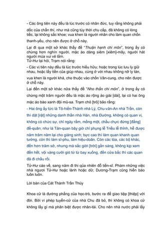- Các ông tiên này đều là lúc trước có nhân đức, tuy rằng không phải
dốc của chẩn thí, như mà cũng tùy thời chu cấp, đã không có lòng
tiếc, lại không sắc khoe; vua khen là người nhân cho làm quan chốn
thanh-yếu, cho nên được ở chỗ này.
Lại đi qua một sở khác thấy đề “Thuận hạnh chi môn”, trong ấy có
chừng hơn nghìn người, mặc áo dáng siêm [xiêm]-mây, người hát
người múa vui vẻ lắm.
Tử-Hư lại hỏi, Trạm nói rằng:
- Các vị tiên này đều là lúc trước hiếu hữu; hoặc trong lúc lưu ly giữ
nhau, hoặc lấy tiền của giúp nhau, cùng ở với nhau không nỡ ly tán,
vua khen là người khá, cho thuộc vào chốn Vân-cung, cho nên được
ở chỗ này.
Lại đến một sở khác nữa thấy đề “Nho thần chi môn”, ở trong ấy có
chừng một trăm người đều là mặc áo rộng áo giài [dài], lại có hai ông
mặc áo bào xanh đội mũ-sa. Trạm chỏ [trỏ] bảo rằng:
- Hai ông ấy tức là Tô-hiến-Thành nhà Lý, Chu-văn-An nhà Trần, còn
thì dặt [rặt] những danh thần nhà Hán, nhà Đường, không có quan vị,
không có chức sự, chỉ ngày rằm, mồng một, chầu chực đứng [đấng]
đế-quân; như là Tản-quan bây giờ chỉ phụng lễ Triều lễ thỉnh, hễ được
năm trăm năm lại cho giáng sinh; bực cao thì làm quan khanh quan
tướng, còn thì làm sĩ-phu, làm hiệu-doãn. Còn các tòa, các bộ khác,
đến hơn trăm sở, nhưng mà sắc giời [trời] gần sáng, không kịp xem
đến hết, vội vàng cưỡi gió từ từ bay xuống, đến cửa bắc thì các quan
đã đi chầu rồi.
Tử-Hư cáo về, sang năm đi thi qủa nhiên đỗ tiến-sĩ. Phàm những việc
nhà ngươi Tử-Hư hoặc lành hoặc dữ; Dương-Trạm cũng hiển báo
luôn luôn.
Lời bàn của Cát Thành Trần Thúy
Khoa cử là đường phẳng của học-trò, bước ra để giao tiệp [thiệp] với
đời. Bởi vì phép tuyển-cử của nhà Chu đã bỏ, thì không có khoa cử
không lấy gì mà phân biệt được nhân-tài. Cho nên nhà nước phải lấy
 