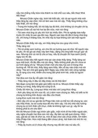 nầy mà chẳng mấy bữa nữa thành ra một chỗ vực sâu, tiếc thay! Khá
tiếc thay!”
Nhược-Chân nghe vậy, kinh hãi thất sắc, vội vã sai người nhà mời
thầy tăng ấy vào chơi, hỏi cớ làm sao mà nói vậy. Thầy tăng không chịu
bảo thiệt, chỉ nói rằng:
- Trong khi hoảng hốt, tôi nói bậy bạ đó thôi, chớ không có chuyện chi lạ.
Nhược-Chân cố nài hỏi hai ba lần nữa, mới nói rằng:
- Tôi xem nhà ông có yêu khí tích lại nhiều lắm. Phi là nghiệp báo kiếp
trước thì chắc là oan gia đời nay. Người oan báo đó đã ở trong nhà ông
rồi, chỉ trong 5 tháng nữa, thì nhà này bị họa không còn sót một người
nào.
Nhược-Chân thấy nói vậy, xin thầy tăng kia cứu giúp cho mình.
Thầy tăng nói:
- Tôi có phép xem tướng, xin cho tôi coi tướng qua cả nhà, hễ người nào
là yêu, thì tôi gõ cái chậu này làm hiệu, đặng cho ông biết mà gìn giữ về
sau. Nhưng chớ có nói lộ cho ai hay, nếu lộ chuyện thì họa sanh [sinh]
ngay tức thì đó.
Nhược-Chân kêu hết người nhà sai vào chào thầy tăng. Thầy tăng coi
qua một lượt, rồi lắc đầu mà nói rằng, “Nếu không phải yêu thì chưa ai
có hình dạng chi lạ.” Nhược-Chân mới cho kêu hai con ở trong nhà
trường về. Về tới nhà, thầy tăng xem thấy, liền vỗ tay vào chậu mà nói
rằng: “Hai em nhỏ giỏi giang lắm! Ngày sau chắc làm nên công nghiệp
to, tỏ rạng cửa nhà, khiến cho trong đời phải kinh hãi, chắc là người
nầy!”
Hai đứa con trai ấy nổi giận nói rằng:
- Thầy tăng nầy ở đâu tới đây khéo nói lôi thôi lắm!
Nói đoạn cùng làm bộ giận giũi [dỗi] mà đi ra. Nhược-Chân thấy vậy
không vui lòng, thầy tăng kia cũng từ đi.
Chiều tối hôm ấy, Long-quí khóc mà bảo với Long-thúc rằng:
- Anh yêu tăng nói khi vừa rồi, có ý dòm nom chúng ta. Nếu nó biết ra thì
chúng ta không trốn được vào đâu cho thoát.
Long-thúc cười mà nói rằng:
- Đời nầy chỉ có sư già tên là Pháp-Vân mới có thể trừ nổi chúng ta; còn
các thầy khác, ta coi cướp bùa dễ như bỡn vậy. Vả chủ nhà nầy tưởng
chúng ta có tình thân cốt nhục, chắc là không ngờ vực gì, vậy thì ta
không phải lo chi cho lắm!
Khi đó Nhược-Chân ngủ khôn yên giấc, một mình đi thơ thẩn ngoài sân,
xảy nghe chuyện hai đứa con nói vậy, lấy làm sợ sệt quá chừng. Hôm
sau, giả bộ có việc đi chơi xa, mới đi dạo chơi các chùa chiền, tìm kiếm
thầy Pháp-Vân. Hơn một tháng đến chùa Lệ-kỳ, hỏi thăm trẻ nhỏ thì nó
nói rằng:
- Thầy ấy trước có ở chùa nầy nhưng nay đã dời vào núi sâu rồi.
 