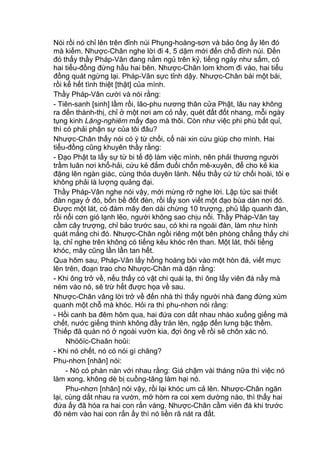 Nói rồi nó chỉ lên trên đỉnh núi Phụng-hoàng-sơn và bảo ông ấy lên đó
mà kiếm. Nhược-Chân nghe lời đi 4, 5 dặm mới đến chỗ đỉnh núi. Đến
đó thấy thầy Pháp-Vân đang nằm ngủ trên kỷ, tiếng ngáy như sấm, có
hai tiểu-đồng đứng hầu hai bên. Nhược-Chân lom khom đi vào, hai tiểu
đồng quát ngừng lại. Pháp-Vân sực tỉnh dậy. Nhược-Chân bái một bái,
rồi kể hết tình thiệt [thật] của mình.
Thầy Pháp-Vân cười và nói rằng:
- Tiên-sanh [sinh] lầm rồi, lão-phu nương thân cửa Phật, lâu nay không
ra đến thành-thị, chỉ ở một nơi am cỏ nầy, quét đất đốt nhang, mỗi ngày
tụng kinh Lăng-nghiêm mấy đạo mà thôi. Còn như việc phi phù bắt quỉ,
thì có phải phận sự của tôi đâu?
Nhược-Chân thấy nói có ý từ chối, cố nài xin cứu giúp cho mình. Hai
tiểu-đồng cũng khuyên thầy rằng:
- Đạo Phật ta lấy sự từ bi tế độ làm việc mình, nên phải thương người
trầm luân nơi khổ-hải, cứu kẻ đắm đuối chốn mê-xuyên, để cho kẻ kia
đặng lên ngàn giác, cùng thỏa duyên lành. Nếu thầy cứ từ chối hoài, tôi e
không phải là lượng quảng đại.
Thầy Pháp-Vân nghe nói vậy, mới mừng rỡ nghe lời. Lập tức sai thiết
đàn ngay ở đó, bốn bề đốt đèn, rồi lấy son viết một đạo bùa dán nơi đó.
Được một lát, có đám mây đen dài chừng 10 trượng, phủ lấp quanh đàn,
rồi nổi cơn gió lạnh lẽo, người không sao chịu nổi. Thầy Pháp-Vân tay
cầm cây trượng, chỉ bảo trước sau, có khi ra ngoài đàn, làm như hình
quát mắng chi đó. Nhược-Chân ngồi riêng một bên phòng chẳng thấy chi
lạ, chỉ nghe trên không có tiếng kêu khóc rên than. Một lát, thôi tiếng
khóc, mây cũng lần lần tan hết.
Qua hôm sau, Pháp-Vân lấy hồng hoàng bôi vào một hòn đá, viết mực
lên trên, đoạn trao cho Nhược-Chân mà dặn rằng:
- Khi ông trở về, nếu thấy có vật chi quái lạ, thì ông lấy viên đá nầy mà
ném vào nó, sẽ trừ hết được họa về sau.
Nhược-Chân vâng lời trở về đến nhà thì thấy người nhà đang đứng xúm
quanh một chỗ mà khóc. Hỏi ra thì phu-nhơn nói rằng:
- Hồi canh ba đêm hôm qua, hai đứa con dắt nhau nhào xuống giếng mà
chết, nước giếng thinh không đầy tràn lên, ngập đến lưng bậc thềm.
Thiếp đã quàn nó ở ngoài vườn kia, đợi ông về rồi sẽ chôn xác nó.
Nhöôïc-Chaân hoûi:
- Khi nó chết, nó có nói gì chăng?
Phu-nhơn [nhân] nói:
- Nó có phàn nàn với nhau rằng: Giá chậm vài tháng nữa thì việc nó
làm xong, không dè bị cuồng-tăng làm hại nó.
Phu-nhơn [nhân] nói vậy, rồi lại khóc um cả lên. Nhược-Chân ngăn
lại, cùng dắt nhau ra vườn, mở hòm ra coi xem dường nào, thì thấy hai
đứa ấy đã hóa ra hai con rắn vàng. Nhược-Chân cầm viên đá khi trước
đó ném vào hai con rắn ấy thì nó liền rã nát ra đất.
 