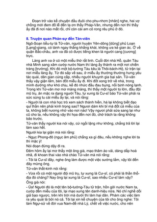 Đoạn trở vào kể chuyện đầu đuôi cho phu-nhơn [nhân] nghe, hai vợ
chồng mới đem đồ lễ đến tạ ơn thầy Pháp-Vân, nhưng đến nơi thì thầy
ấy đã đi nơi nào mất rồi, chỉ còn cái am cỏ rong rêu phủ ở đó.
8. Truyện quan Phán-sự đền Tản-viên
Ngô-Soạn tiểu-tự là Tử-văn, người huyện Yên-dõng [dũng] phủ Loạn
[Lạng]-giang, có tánh ngay thẳng khẳng khái, không ưa kẻ gian ác. Ở về
quận Bắc-châu, anh va đã có được tiếng khen là người cang [cương]
trực.
Làng anh va ở có một miễu thờ rất linh. Cuối đời nhà Hồ, quân Tàu
nhà Minh sang xâm cướp nước Nam thì làng ấy thành ra một nơi chiến
tràng [trường]. Khi đó một bộ-tướng Tàu kêu là Thôi-bách-Hộ, tử trận tại
nơi miễu làng ấy. Từ đó sắp về sau, ở miễu ấy thường thường hưng yêu
tác quái, dân gian cúng cấp, nhiều người khuynh gia bại sản. Tử-văn
thấy vậy giận lắm, bèn đốt miễu ấy đi. Khi đốt xong trở về nhà, trong
mình dường như khó chịu, kế đó nhức đầu đau bụng, nổi bịnh nóng lạnh.
Trong khi Tử-văn mơ mơ màng màng, thì thấy một người to lớn, đầu đội
mũ trụ, ăn mặc ra dạng người Tàu, tự xưng là Cư-sĩ bảo Tử-văn phải ra
sức sùng tu cái miễu ấy lại, và nói rằng:
- Người là con nhà học trò xem sách thánh hiền, há lại không biết đạo
quỉ thần nên phải kính trọng sao? Ngươi dám khi bỉ mà đốt cả miễu của
ta, không biết nương nhờ vào nơi nào! Vậy ngươi phải sửa sang lại như
cũ cho ta, nếu không vậy thì họa đến nơi đó, chớ trách ta rằng không
bảo trước.
Tử-văn thấy người kia nói vậy, cứ ngồi lặng như không, chẳng trả lời lại
làm sao hết.
Người kia lại giận mà nói rằng:
- Ngục Phong-đô (ngục âm phủ) chẳng xa gì đâu, nếu không nghe lời ta
thì mặc ý!
Nói đoạn đứng dậy đi ra.
Đêm hôm ấy lại mơ thấy một ông già, mạo thâm áo vải, dáng dấp hoà
nhã, đi khoan thai vào nhà chào Tử-văn mà nói rằng:
- Tôi là Cư-sĩ đây, nghe ông làm được một việc sướng lắm, vậy tôi đến
đây mừng ông.
Tử-văn thất-kinh nói rằng:
- Vừa rồi có một người đội mũ trụ, tự xưng là Cư-sĩ, có phải là thần thổ-
địa đó chăng? Nay ông lại xưng là Cư-sĩ, sao nhiều Cư-sĩ làm vậy?
Ông già nói:
- Ủa! Người đó là một tên bộ-tướng-Tàu tử trận, hồn gởi nước Nam ta,
cướp đền miễu của tôi, lại mạo xưng tên danh-hiệu nữa. Nó chỉ nghề dối
giả bạo ngược, trên khi trời mà dưới thì làm hại dân. Phàm các việc làm
ra yêu quái là bởi nó cả. Tôi lại xin kể chuyện của tôi cho ông nghe: Tôi
làm Ngự-sử về đời vua Nam-đế nhà Lý, chết về việc nước, cho nên
 
