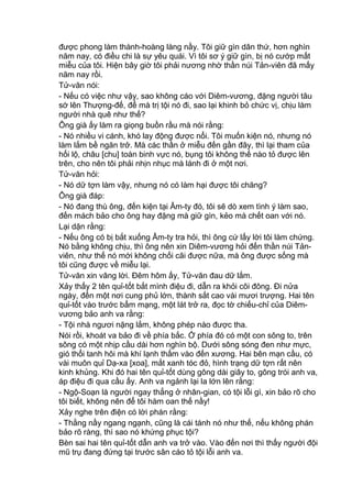 được phong làm thành-hoàng làng nầy. Tôi giữ gìn dân thứ, hơn nghìn
năm nay, có điều chi là sự yêu quái. Vì tôi sơ ý giữ gìn, bị nó cướp mất
miễu của tôi. Hiện bây giờ tôi phải nương nhờ thần núi Tản-viên đã mấy
năm nay rồi.
Tử-văn nói:
- Nếu có việc như vậy, sao không cáo với Diêm-vương, đặng người tâu
sớ lên Thượng-đế, để mà trị tội nó đi, sao lại khinh bỏ chức vị, chịu làm
người nhà quê như thế?
Ông già ấy làm ra giọng buồn rầu mà nói rằng:
- Nó nhiều vi cánh, khó lay động được nổi. Tôi muốn kiện nó, nhưng nó
làm lắm bề ngăn trở. Mà các thần ở miễu đến gần đây, thì lại tham của
hối lộ, châu [chu] toàn binh vực nó, bụng tôi không thế nào tỏ được lên
trên, cho nên tôi phải nhịn nhục mà lánh đi ở một nơi.
Tử-văn hỏi:
- Nó dữ tợn làm vậy, nhưng nó có làm hại được tôi chăng?
Ông già đáp:
- Nó đang thù ông, đến kiện tại Âm-ty đó, tôi sẽ dò xem tình ý làm sao,
đến mách bảo cho ông hay đặng mà giữ gìn, kẻo mà chết oan với nó.
Lại dặn rằng:
- Nếu ông có bị bắt xuống Âm-ty tra hỏi, thì ông cứ lấy lời tôi làm chứng.
Nó bằng không chịu, thì ông nên xin Diêm-vương hỏi đến thần núi Tản-
viên, như thế nó mới không chối cãi được nữa, mà ông được sống mà
tôi cũng được về miễu lại.
Tử-văn xin vâng lời. Đêm hôm ấy, Tử-văn đau dữ lắm.
Xảy thấy 2 tên quỉ-tốt bắt mình điệu đi, dẫn ra khỏi cõi đông. Đi nửa
ngày, đến một nơi cung phủ lớn, thành sắt cao vài mươi trượng. Hai tên
quỉ-tốt vào trước bẩm mạng, một lát trở ra, đọc tờ chiếu-chỉ của Diêm-
vương bảo anh va rằng:
- Tội nhà ngươi nặng lắm, không phép nào được tha.
Nói rồi, khoát va bảo đi về phía bắc. Ở phía đó có một con sông to, trên
sông có một nhịp cầu dài hơn nghìn bộ. Dưới sông sóng đen như mực,
gió thổi tanh hôi mà khí lạnh thấm vào đến xương. Hai bên mạn cầu, có
vài muôn quỉ Dạ-xa [xoa], mắt xanh tóc đỏ, hình trạng dữ tợn rất nên
kinh khủng. Khi đó hai tên quỉ-tốt dùng gông dài giây to, gông trói anh va,
áp điệu đi qua cầu ấy. Anh va ngảnh lại la lớn lên rằng:
- Ngộ-Soạn là người ngay thẳng ở nhân-gian, có tội lỗi gì, xin bảo rõ cho
tôi biết, không nên để tôi hàm oan thế nầy!
Xảy nghe trên điện có lời phán rằng:
- Thằng nầy ngang ngạnh, cũng là cái tánh nó như thế, nếu không phán
bảo rõ ràng, thì sao nó khứng phục tội?
Bèn sai hai tên quỉ-tốt dẫn anh va trở vào. Vào đến nơi thì thấy người đội
mũ trụ đang đứng tại trước sân cáo tỏ tội lỗi anh va.
 