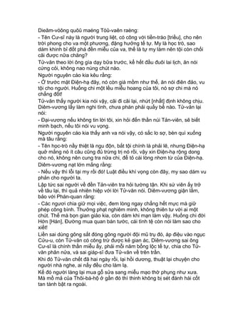 Dieâm-vöông quôû maéng Töû-vaên raèng:
- Tên Cư-sĩ này là người trung liệt, có công với tiền-trào [triều], cho nên
trời phong cho va một phương, đặng hưởng tế tự. My là học trò, sao
dám khinh bỉ đốt phá đền miễu của va, thế là tự my làm nên tội còn chối
cãi được nữa chăng?
Tử-văn theo lời ông gìa dạy bữa trước, kể hết đầu đuôi lai lịch, ăn nói
cứng cỏi, không nao núng chút nào.
Người nguyên cáo kia kêu rằng:
- Ở trước mặt Điện-hạ đây, nó còn già mồm như thế, ăn nói điên đảo, vu
tội cho người. Huống chi một lều miễu hoang của tôi, nó sợ chi mà nó
chẳng đốt!
Tử-văn thấy người kia nói vậy, cãi đi cãi lại, nhứt [nhất] định không chịu.
Diêm-vương lấy làm nghi tình, chưa phán phải quấy bề nào. Tử-văn lại
nói:
- Đại-vương nếu không tin lời tôi, xin hỏi đến thần núi Tản-viên, sẽ biết
minh bạch, nếu tôi nói vu vọng.
Người nguyên cáo kia thấy anh va nói vậy, có sắc lo sợ, bèn quì xuống
mà tâu rằng:
- Tên học-trò nầy thiệt là ngu độn, bắt tội chính là phải lẽ, nhưng Điện-hạ
quở mắng nó ít câu cũng đủ trừng trị nó rồi, vậy xin Điện-hạ rộng dong
cho nó, không nên cung tra nữa chi, để tỏ cái lòng nhơn từ của Điện-hạ.
Diêm-vương nạt lớn mắng rằng:
- Nếu vậy thì lỗi tại my rồi đó! Luật điều khí vọng còn đây, my sao dám vu
phản cho người ta.
Lập tức sai người về đền Tản-viên tra hỏi tường tận. Khi sứ viên ấy trở
về tâu lại, thì quả nhiên hiệp với lời Tử-văn nói. Diêm-vương giận lắm,
bảo với Phán-quan rằng:
- Các ngươi chia giữ mọi việc, đem lòng ngay chẳng hết mực mà giữ
phép công bình. Thưởng phạt nghiêm minh, không thiên tư với ai một
chút. Thế mà bọn gian giảo kia, còn dám khi mạn làm vậy. Huống chi đời
Hớn [Hán], Đường mua quan bán tước, cái tình tệ còn nói làm sao cho
xiết!
Liền sai dùng gông sắt đóng gông người đội mũ trụ đó, áp điệu vào ngục
Cửu-u, còn Tử-văn có công trừ được kẻ gian ác, Diêm-vương sai ông
Cư-sĩ là chính thần miễu ấy, phải mỗi năm bổng lộc tế tự, chia cho Tử-
văn phân nửa, và sai giáp-sĩ đưa Tử-văn về trên trần.
Khi đó Tử-văn chết đã hai ngày rồi, lại hồi dương, thuật lại chuyện cho
người nhà nghe, ai nấy đều cho làm lạ.
Kế đó người làng lại mua gỗ sửa sang miễu mạo thờ phụng như xưa.
Mà mồ mả của Thôi-bá-hộ ở gần đó thì thinh không bị sét đánh hài cốt
tan tành bật ra ngoài.
 