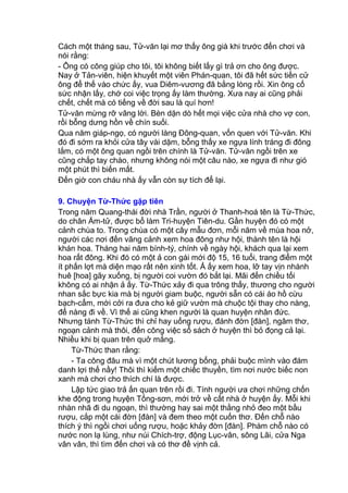 Cách một tháng sau, Tử-văn lại mơ thấy ông già khi trước đến chơi và
nói rằng:
- Ông có công giúp cho tôi, tôi không biết lấy gì trả ơn cho ông được.
Nay ở Tản-viên, hiện khuyết một viên Phán-quan, tôi đã hết sức tiến cử
ông để thế vào chức ấy, vua Diêm-vương đã bằng lòng rồi. Xin ông cố
sức nhận lấy, chớ coi việc trọng ấy làm thường. Xưa nay ai cũng phải
chết, chết mà có tiếng về đời sau là quí hơn!
Tử-văn mừng rỡ vâng lời. Bèn dặn dò hết mọi việc cửa nhà cho vợ con,
rồi bỗng dưng hồn về chín suối.
Qua năm giáp-ngọ, có người làng Đông-quan, vốn quen với Tử-văn. Khi
đó đi sớm ra khỏi cửa tây vài dặm, bỗng thấy xe ngựa lính tráng đi đông
lắm, có một ông quan ngồi trên chính là Tử-văn. Tử-văn ngồi trên xe
cũng chắp tay chào, nhưng không nói một câu nào, xe ngựa đi như gió
một phút thì biến mất.
Đến giờ con cháu nhà ấy vẫn còn sự tích để lại.
9. Chuyện Từ-Thức gặp tiên
Trong năm Quang-thái đời nhà Trần, người ở Thanh-hoá tên là Từ-Thức,
do chân Ấm-tử, được bổ làm Tri-huyện Tiên-du. Gần huyện đó có một
cảnh chùa to. Trong chùa có một cây mẫu đơn, mỗi năm về mùa hoa nở,
người các nơi đến vãng cảnh xem hoa đông như hội, thành tên là hội
khán hoa. Tháng hai năm bính-tý, chính về ngày hội, khách qua lại xem
hoa rất đông. Khi đó có một ả con gái mới độ 15, 16 tuổi, trang điểm một
ít phấn lợt mà diện mạo rất nên xinh tốt. Ả ấy xem hoa, lỡ tay vịn nhành
huê [hoa] gãy xuống, bị người coi vườn đó bắt lại. Mãi đến chiều tối
không có ai nhận ả ấy. Từ-Thức xảy đi qua trông thấy, thương cho người
nhan sắc bực kia mà bị người giam buộc, người sẵn có cái áo hồ cừu
bạch-cẩm, mới cởi ra đưa cho kẻ giữ vườn mà chuộc tội thay cho nàng,
để nàng đi về. Vì thế ai cũng khen người là quan huyện nhân đức.
Nhưng tánh Từ-Thức thì chỉ hay uống rượu, đánh đờn [đàn], ngâm thơ,
ngoạn cảnh mà thôi, đến công việc sổ sách ở huyện thì bỏ đọng cả lại.
Nhiều khi bị quan trên quở mắng.
Từ-Thức than rằng:
- Ta công đâu mà vì một chút lương bổng, phải buộc mình vào đám
danh lợi thế nầy! Thôi thì kiếm một chiếc thuyền, tìm nơi nước biếc non
xanh mà chơi cho thích chí là được.
Lập tức giao trả ấn quan trên rồi đi. Tính người ưa chơi những chốn
khe động trong huyện Tống-sơn, mới trở về cất nhà ở huyện ấy. Mỗi khi
nhàn nhã đi du ngoạn, thì thường hay sai một thằng nhỏ đeo một bầu
rượu, cắp một cái đờn [đàn] và đem theo một cuốn thơ. Đến chỗ nào
thích ý thì ngồi chơi uống rượu, hoặc khảy đờn [đàn]. Phàm chỗ nào có
nước non lạ lùng, như núi Chích-trợ, động Lục-vân, sông Lãi, cửa Nga
vân vân, thì tìm đến chơi và có thơ đề vịnh cả.
 